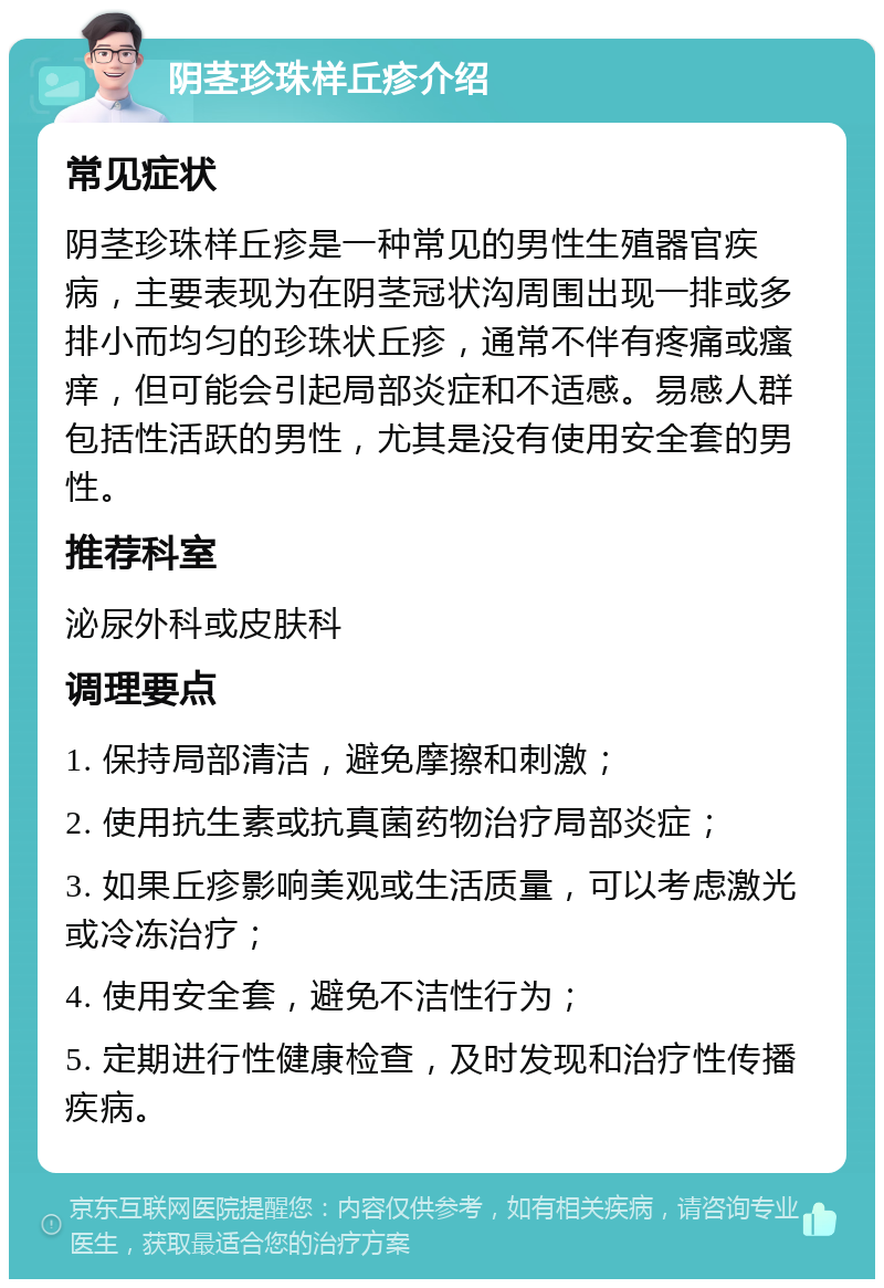 阴茎珍珠样丘疹介绍 常见症状 阴茎珍珠样丘疹是一种常见的男性生殖器官疾病，主要表现为在阴茎冠状沟周围出现一排或多排小而均匀的珍珠状丘疹，通常不伴有疼痛或瘙痒，但可能会引起局部炎症和不适感。易感人群包括性活跃的男性，尤其是没有使用安全套的男性。 推荐科室 泌尿外科或皮肤科 调理要点 1. 保持局部清洁，避免摩擦和刺激； 2. 使用抗生素或抗真菌药物治疗局部炎症； 3. 如果丘疹影响美观或生活质量，可以考虑激光或冷冻治疗； 4. 使用安全套，避免不洁性行为； 5. 定期进行性健康检查，及时发现和治疗性传播疾病。