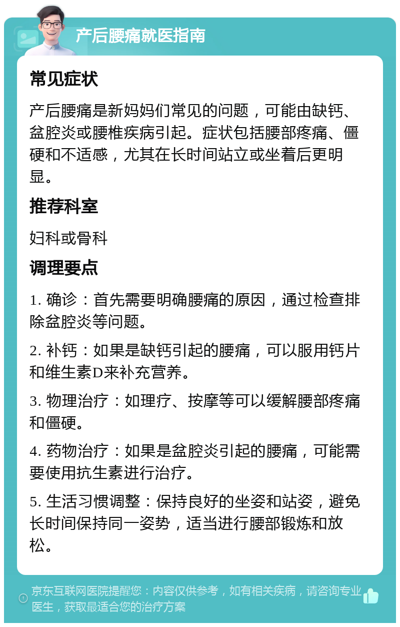 产后腰痛就医指南 常见症状 产后腰痛是新妈妈们常见的问题，可能由缺钙、盆腔炎或腰椎疾病引起。症状包括腰部疼痛、僵硬和不适感，尤其在长时间站立或坐着后更明显。 推荐科室 妇科或骨科 调理要点 1. 确诊：首先需要明确腰痛的原因，通过检查排除盆腔炎等问题。 2. 补钙：如果是缺钙引起的腰痛，可以服用钙片和维生素D来补充营养。 3. 物理治疗：如理疗、按摩等可以缓解腰部疼痛和僵硬。 4. 药物治疗：如果是盆腔炎引起的腰痛，可能需要使用抗生素进行治疗。 5. 生活习惯调整：保持良好的坐姿和站姿，避免长时间保持同一姿势，适当进行腰部锻炼和放松。