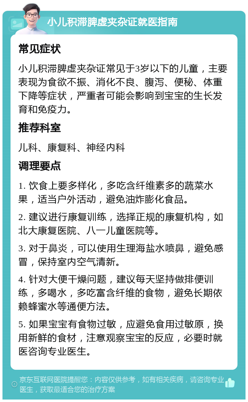 小儿积滞脾虚夹杂证就医指南 常见症状 小儿积滞脾虚夹杂证常见于3岁以下的儿童，主要表现为食欲不振、消化不良、腹泻、便秘、体重下降等症状，严重者可能会影响到宝宝的生长发育和免疫力。 推荐科室 儿科、康复科、神经内科 调理要点 1. 饮食上要多样化，多吃含纤维素多的蔬菜水果，适当户外活动，避免油炸膨化食品。 2. 建议进行康复训练，选择正规的康复机构，如北大康复医院、八一儿童医院等。 3. 对于鼻炎，可以使用生理海盐水喷鼻，避免感冒，保持室内空气清新。 4. 针对大便干燥问题，建议每天坚持做排便训练，多喝水，多吃富含纤维的食物，避免长期依赖蜂蜜水等通便方法。 5. 如果宝宝有食物过敏，应避免食用过敏原，换用新鲜的食材，注意观察宝宝的反应，必要时就医咨询专业医生。