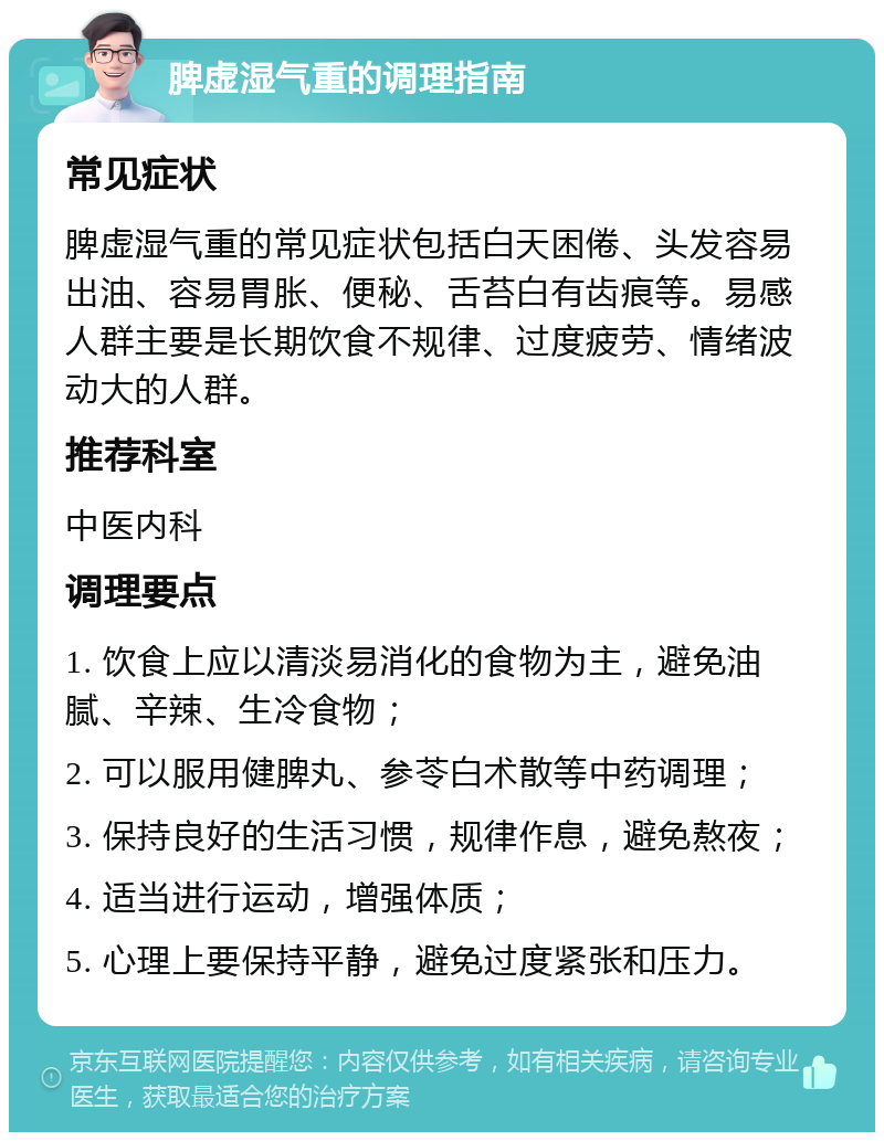 脾虚湿气重的调理指南 常见症状 脾虚湿气重的常见症状包括白天困倦、头发容易出油、容易胃胀、便秘、舌苔白有齿痕等。易感人群主要是长期饮食不规律、过度疲劳、情绪波动大的人群。 推荐科室 中医内科 调理要点 1. 饮食上应以清淡易消化的食物为主，避免油腻、辛辣、生冷食物； 2. 可以服用健脾丸、参苓白术散等中药调理； 3. 保持良好的生活习惯，规律作息，避免熬夜； 4. 适当进行运动，增强体质； 5. 心理上要保持平静，避免过度紧张和压力。