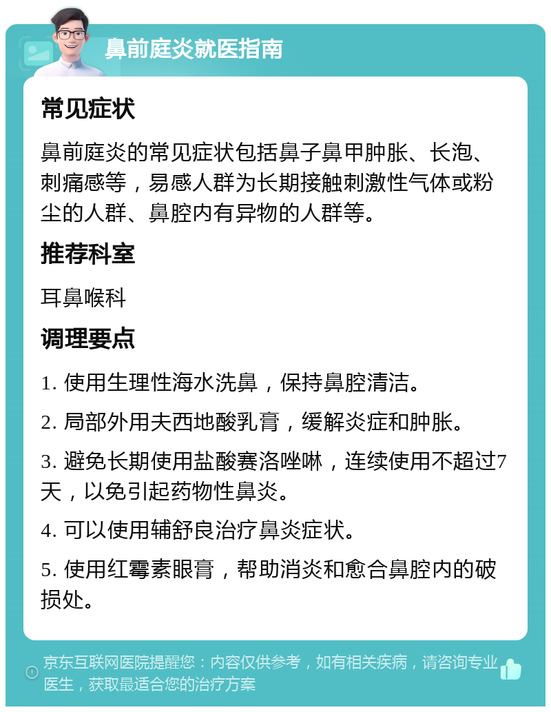 鼻前庭炎就医指南 常见症状 鼻前庭炎的常见症状包括鼻子鼻甲肿胀、长泡、刺痛感等，易感人群为长期接触刺激性气体或粉尘的人群、鼻腔内有异物的人群等。 推荐科室 耳鼻喉科 调理要点 1. 使用生理性海水洗鼻，保持鼻腔清洁。 2. 局部外用夫西地酸乳膏，缓解炎症和肿胀。 3. 避免长期使用盐酸赛洛唑啉，连续使用不超过7天，以免引起药物性鼻炎。 4. 可以使用辅舒良治疗鼻炎症状。 5. 使用红霉素眼膏，帮助消炎和愈合鼻腔内的破损处。