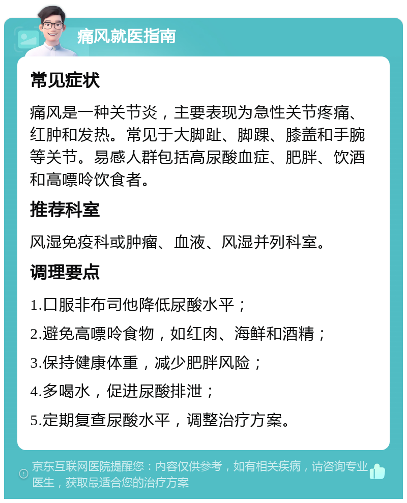 痛风就医指南 常见症状 痛风是一种关节炎，主要表现为急性关节疼痛、红肿和发热。常见于大脚趾、脚踝、膝盖和手腕等关节。易感人群包括高尿酸血症、肥胖、饮酒和高嘌呤饮食者。 推荐科室 风湿免疫科或肿瘤、血液、风湿并列科室。 调理要点 1.口服非布司他降低尿酸水平； 2.避免高嘌呤食物，如红肉、海鲜和酒精； 3.保持健康体重，减少肥胖风险； 4.多喝水，促进尿酸排泄； 5.定期复查尿酸水平，调整治疗方案。