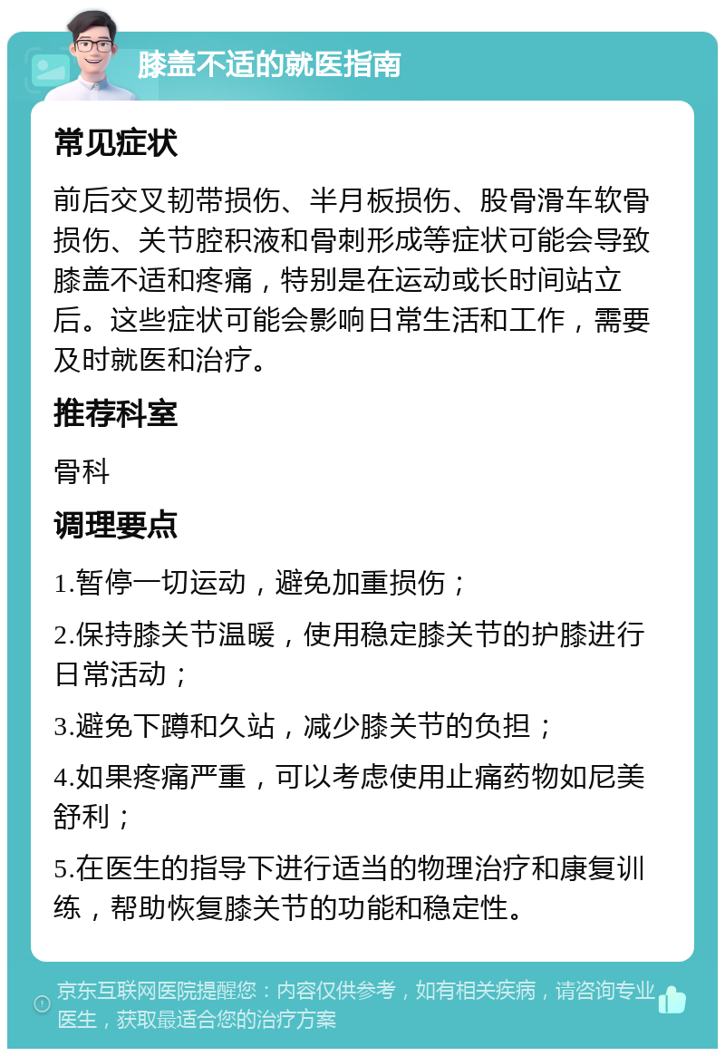 膝盖不适的就医指南 常见症状 前后交叉韧带损伤、半月板损伤、股骨滑车软骨损伤、关节腔积液和骨刺形成等症状可能会导致膝盖不适和疼痛，特别是在运动或长时间站立后。这些症状可能会影响日常生活和工作，需要及时就医和治疗。 推荐科室 骨科 调理要点 1.暂停一切运动，避免加重损伤； 2.保持膝关节温暖，使用稳定膝关节的护膝进行日常活动； 3.避免下蹲和久站，减少膝关节的负担； 4.如果疼痛严重，可以考虑使用止痛药物如尼美舒利； 5.在医生的指导下进行适当的物理治疗和康复训练，帮助恢复膝关节的功能和稳定性。