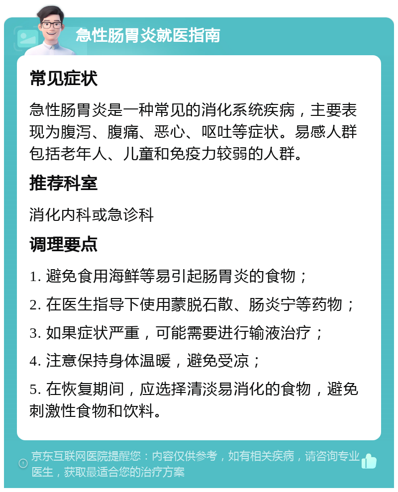 急性肠胃炎就医指南 常见症状 急性肠胃炎是一种常见的消化系统疾病，主要表现为腹泻、腹痛、恶心、呕吐等症状。易感人群包括老年人、儿童和免疫力较弱的人群。 推荐科室 消化内科或急诊科 调理要点 1. 避免食用海鲜等易引起肠胃炎的食物； 2. 在医生指导下使用蒙脱石散、肠炎宁等药物； 3. 如果症状严重，可能需要进行输液治疗； 4. 注意保持身体温暖，避免受凉； 5. 在恢复期间，应选择清淡易消化的食物，避免刺激性食物和饮料。