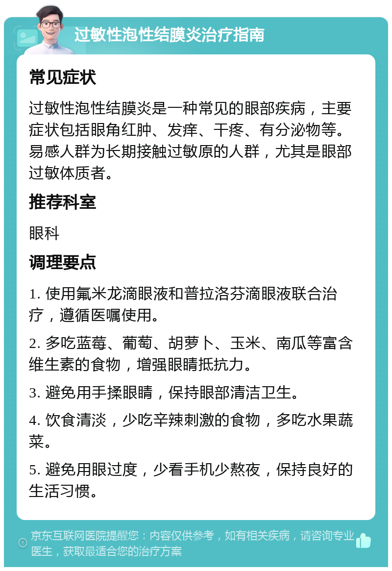 过敏性泡性结膜炎治疗指南 常见症状 过敏性泡性结膜炎是一种常见的眼部疾病，主要症状包括眼角红肿、发痒、干疼、有分泌物等。易感人群为长期接触过敏原的人群，尤其是眼部过敏体质者。 推荐科室 眼科 调理要点 1. 使用氟米龙滴眼液和普拉洛芬滴眼液联合治疗，遵循医嘱使用。 2. 多吃蓝莓、葡萄、胡萝卜、玉米、南瓜等富含维生素的食物，增强眼睛抵抗力。 3. 避免用手揉眼睛，保持眼部清洁卫生。 4. 饮食清淡，少吃辛辣刺激的食物，多吃水果蔬菜。 5. 避免用眼过度，少看手机少熬夜，保持良好的生活习惯。