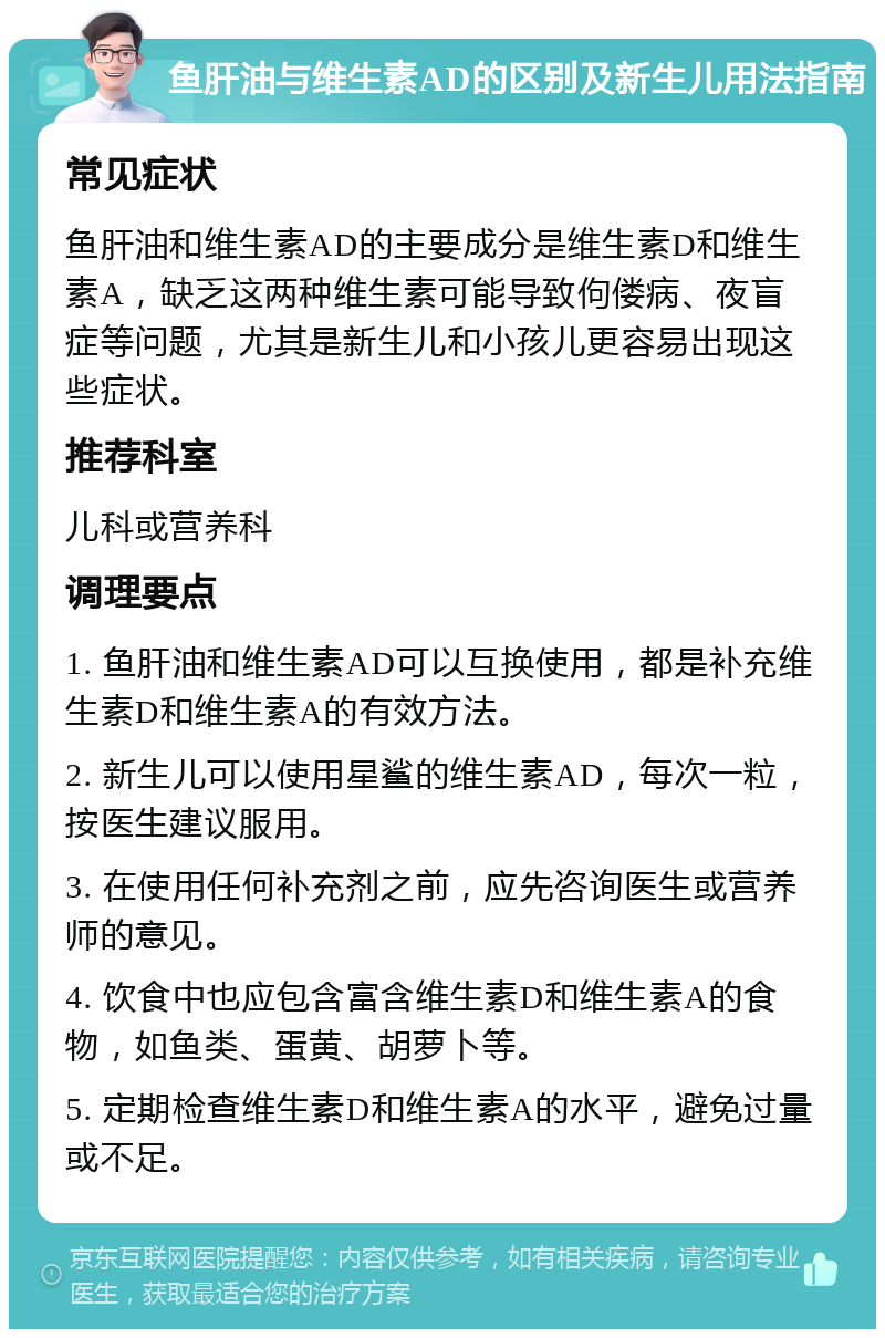 鱼肝油与维生素AD的区别及新生儿用法指南 常见症状 鱼肝油和维生素AD的主要成分是维生素D和维生素A，缺乏这两种维生素可能导致佝偻病、夜盲症等问题，尤其是新生儿和小孩儿更容易出现这些症状。 推荐科室 儿科或营养科 调理要点 1. 鱼肝油和维生素AD可以互换使用，都是补充维生素D和维生素A的有效方法。 2. 新生儿可以使用星鲨的维生素AD，每次一粒，按医生建议服用。 3. 在使用任何补充剂之前，应先咨询医生或营养师的意见。 4. 饮食中也应包含富含维生素D和维生素A的食物，如鱼类、蛋黄、胡萝卜等。 5. 定期检查维生素D和维生素A的水平，避免过量或不足。