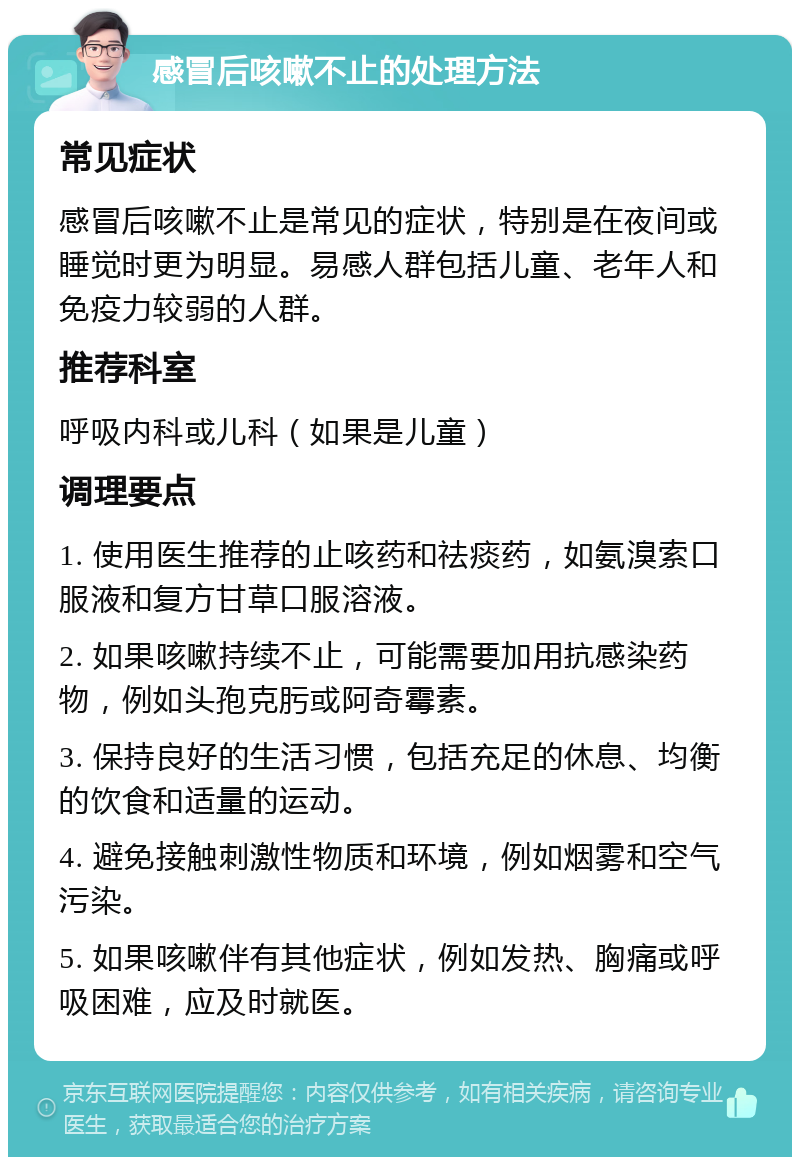 感冒后咳嗽不止的处理方法 常见症状 感冒后咳嗽不止是常见的症状，特别是在夜间或睡觉时更为明显。易感人群包括儿童、老年人和免疫力较弱的人群。 推荐科室 呼吸内科或儿科（如果是儿童） 调理要点 1. 使用医生推荐的止咳药和祛痰药，如氨溴索口服液和复方甘草口服溶液。 2. 如果咳嗽持续不止，可能需要加用抗感染药物，例如头孢克肟或阿奇霉素。 3. 保持良好的生活习惯，包括充足的休息、均衡的饮食和适量的运动。 4. 避免接触刺激性物质和环境，例如烟雾和空气污染。 5. 如果咳嗽伴有其他症状，例如发热、胸痛或呼吸困难，应及时就医。