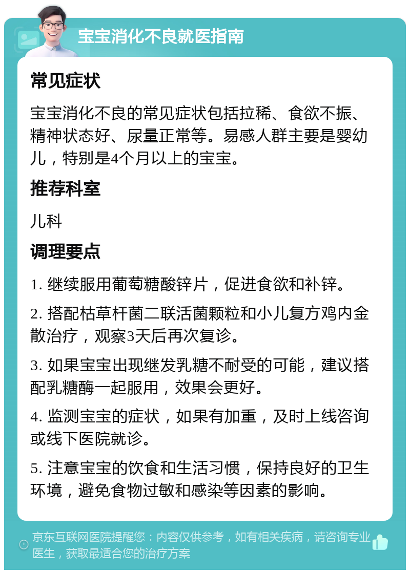 宝宝消化不良就医指南 常见症状 宝宝消化不良的常见症状包括拉稀、食欲不振、精神状态好、尿量正常等。易感人群主要是婴幼儿，特别是4个月以上的宝宝。 推荐科室 儿科 调理要点 1. 继续服用葡萄糖酸锌片，促进食欲和补锌。 2. 搭配枯草杆菌二联活菌颗粒和小儿复方鸡内金散治疗，观察3天后再次复诊。 3. 如果宝宝出现继发乳糖不耐受的可能，建议搭配乳糖酶一起服用，效果会更好。 4. 监测宝宝的症状，如果有加重，及时上线咨询或线下医院就诊。 5. 注意宝宝的饮食和生活习惯，保持良好的卫生环境，避免食物过敏和感染等因素的影响。