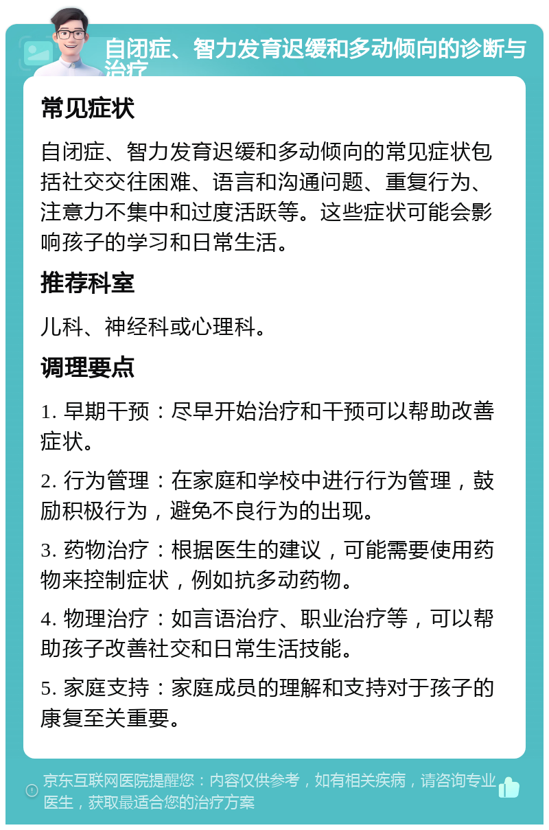 自闭症、智力发育迟缓和多动倾向的诊断与治疗 常见症状 自闭症、智力发育迟缓和多动倾向的常见症状包括社交交往困难、语言和沟通问题、重复行为、注意力不集中和过度活跃等。这些症状可能会影响孩子的学习和日常生活。 推荐科室 儿科、神经科或心理科。 调理要点 1. 早期干预：尽早开始治疗和干预可以帮助改善症状。 2. 行为管理：在家庭和学校中进行行为管理，鼓励积极行为，避免不良行为的出现。 3. 药物治疗：根据医生的建议，可能需要使用药物来控制症状，例如抗多动药物。 4. 物理治疗：如言语治疗、职业治疗等，可以帮助孩子改善社交和日常生活技能。 5. 家庭支持：家庭成员的理解和支持对于孩子的康复至关重要。