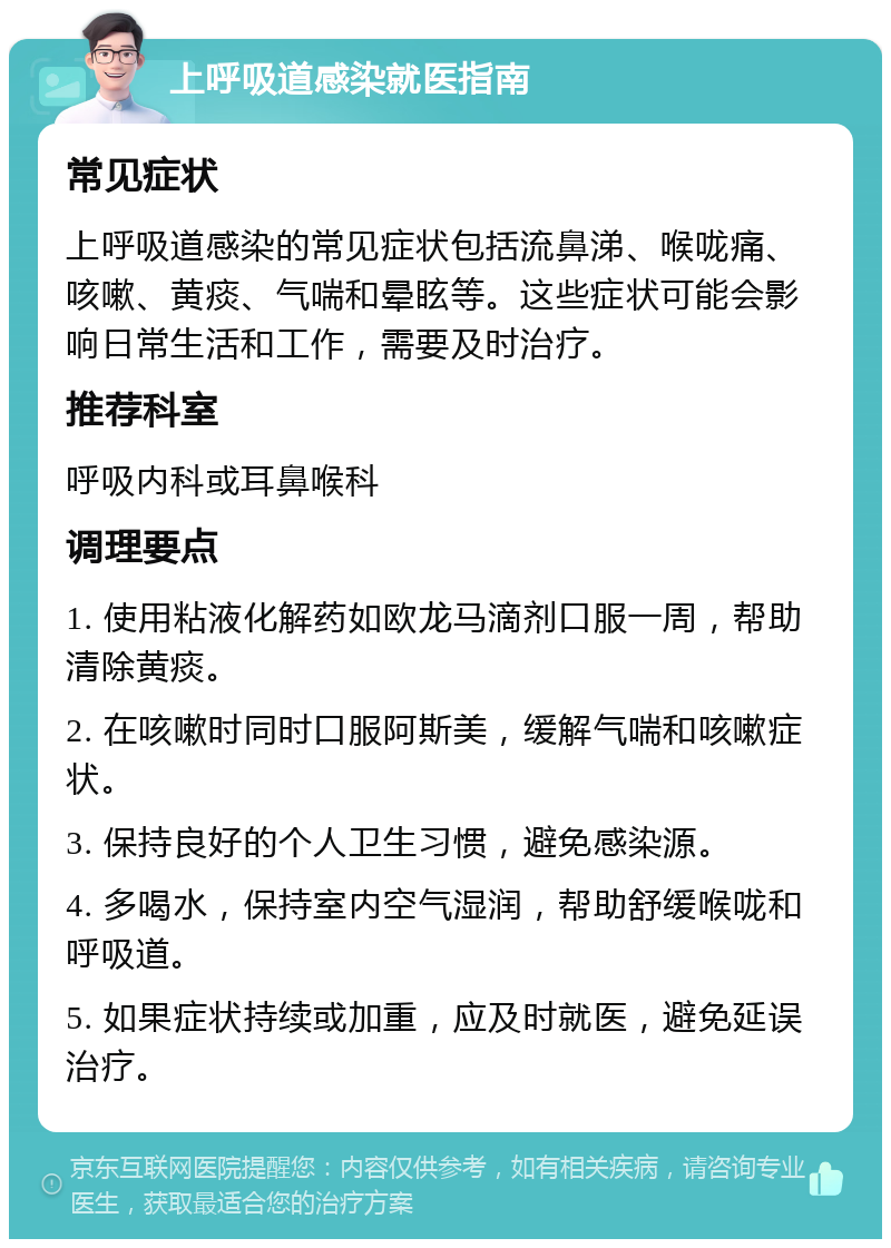 上呼吸道感染就医指南 常见症状 上呼吸道感染的常见症状包括流鼻涕、喉咙痛、咳嗽、黄痰、气喘和晕眩等。这些症状可能会影响日常生活和工作，需要及时治疗。 推荐科室 呼吸内科或耳鼻喉科 调理要点 1. 使用粘液化解药如欧龙马滴剂口服一周，帮助清除黄痰。 2. 在咳嗽时同时口服阿斯美，缓解气喘和咳嗽症状。 3. 保持良好的个人卫生习惯，避免感染源。 4. 多喝水，保持室内空气湿润，帮助舒缓喉咙和呼吸道。 5. 如果症状持续或加重，应及时就医，避免延误治疗。