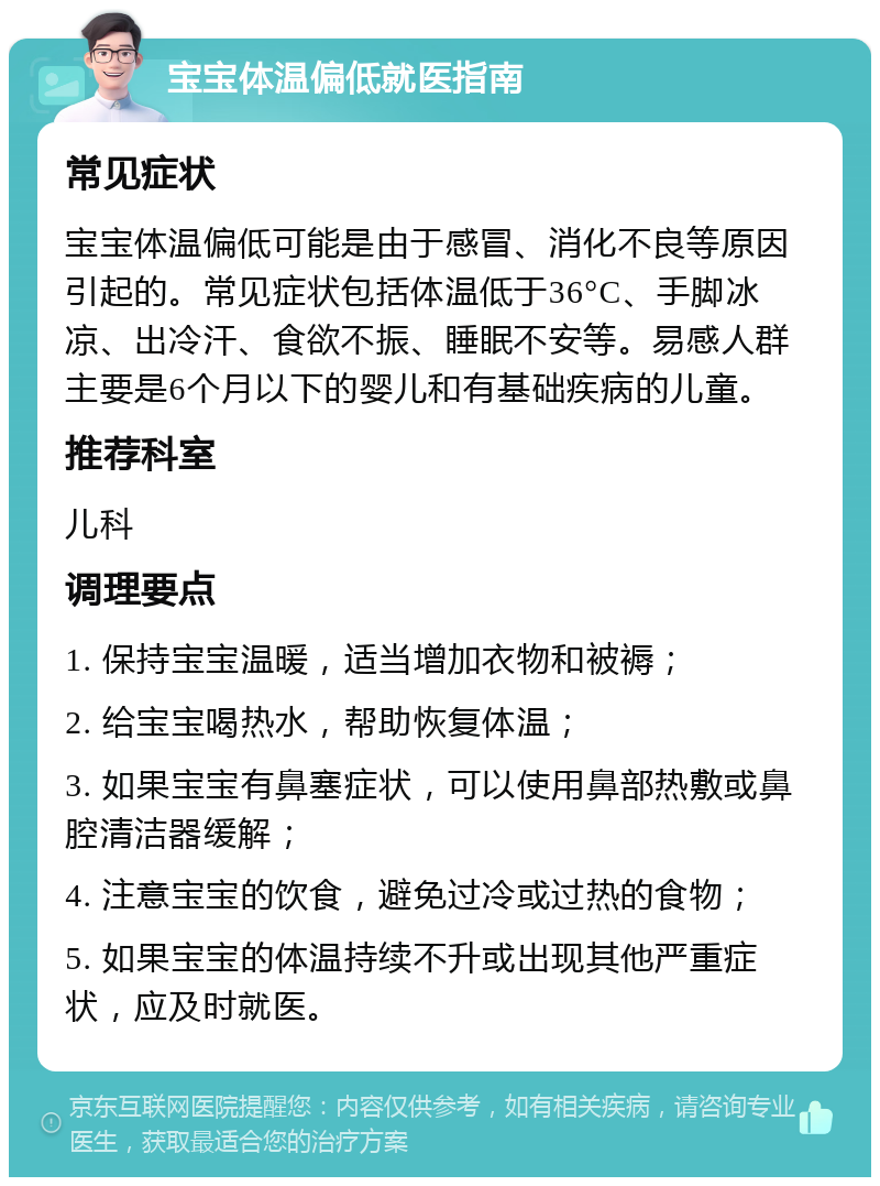 宝宝体温偏低就医指南 常见症状 宝宝体温偏低可能是由于感冒、消化不良等原因引起的。常见症状包括体温低于36°C、手脚冰凉、出冷汗、食欲不振、睡眠不安等。易感人群主要是6个月以下的婴儿和有基础疾病的儿童。 推荐科室 儿科 调理要点 1. 保持宝宝温暖，适当增加衣物和被褥； 2. 给宝宝喝热水，帮助恢复体温； 3. 如果宝宝有鼻塞症状，可以使用鼻部热敷或鼻腔清洁器缓解； 4. 注意宝宝的饮食，避免过冷或过热的食物； 5. 如果宝宝的体温持续不升或出现其他严重症状，应及时就医。