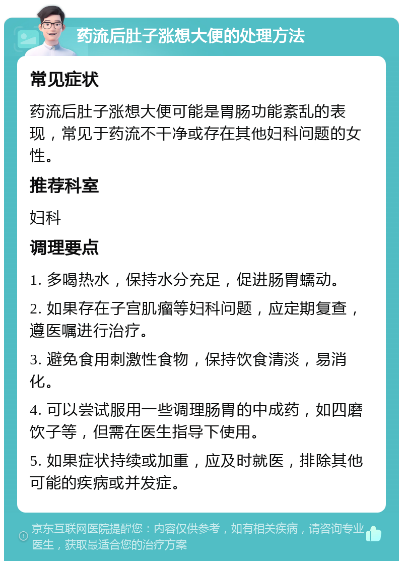 药流后肚子涨想大便的处理方法 常见症状 药流后肚子涨想大便可能是胃肠功能紊乱的表现，常见于药流不干净或存在其他妇科问题的女性。 推荐科室 妇科 调理要点 1. 多喝热水，保持水分充足，促进肠胃蠕动。 2. 如果存在子宫肌瘤等妇科问题，应定期复查，遵医嘱进行治疗。 3. 避免食用刺激性食物，保持饮食清淡，易消化。 4. 可以尝试服用一些调理肠胃的中成药，如四磨饮子等，但需在医生指导下使用。 5. 如果症状持续或加重，应及时就医，排除其他可能的疾病或并发症。