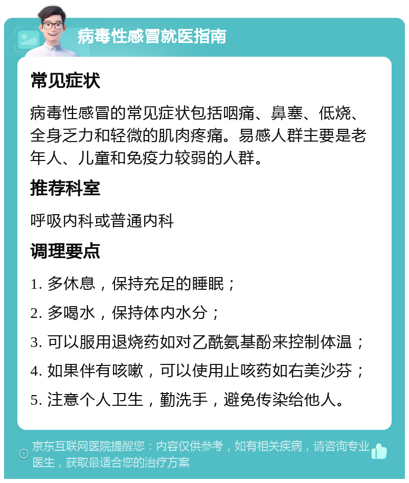 病毒性感冒就医指南 常见症状 病毒性感冒的常见症状包括咽痛、鼻塞、低烧、全身乏力和轻微的肌肉疼痛。易感人群主要是老年人、儿童和免疫力较弱的人群。 推荐科室 呼吸内科或普通内科 调理要点 1. 多休息，保持充足的睡眠； 2. 多喝水，保持体内水分； 3. 可以服用退烧药如对乙酰氨基酚来控制体温； 4. 如果伴有咳嗽，可以使用止咳药如右美沙芬； 5. 注意个人卫生，勤洗手，避免传染给他人。