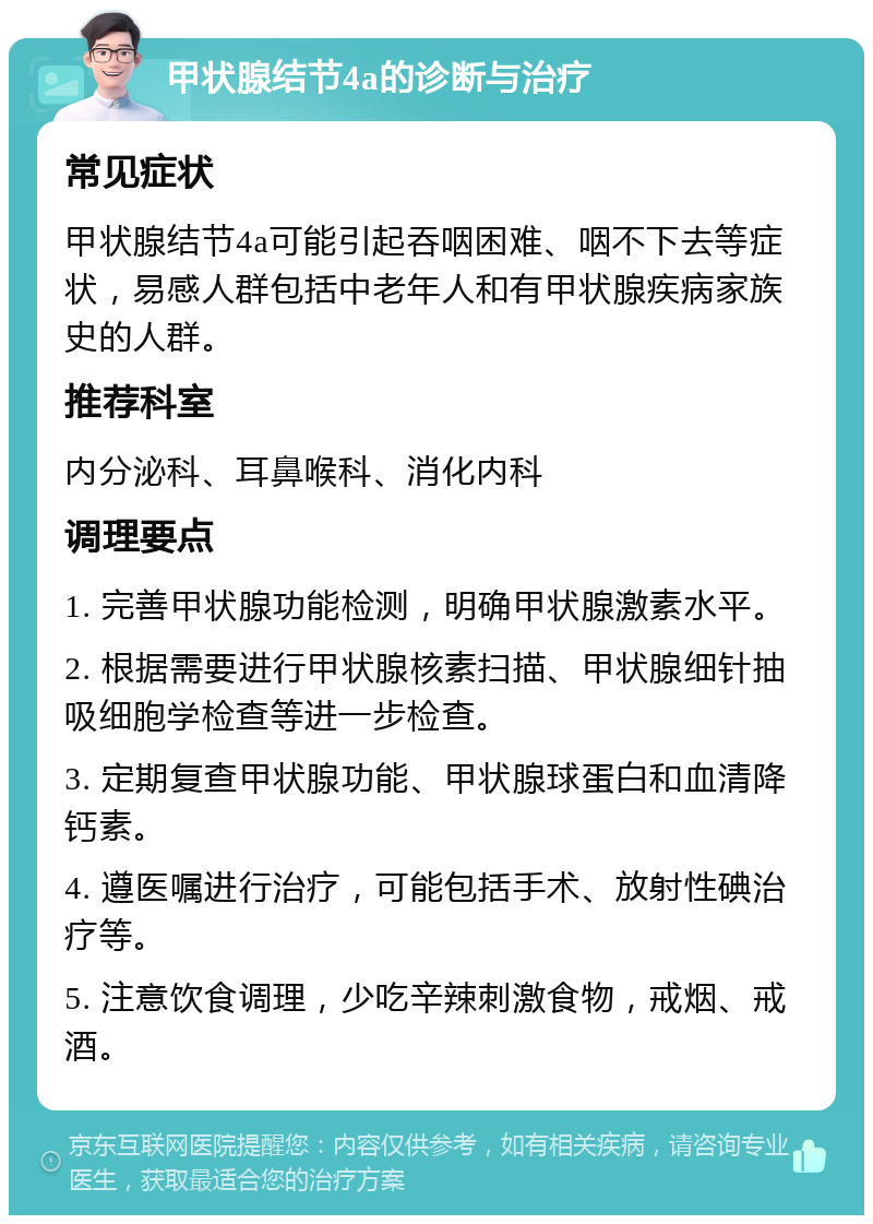 甲状腺结节4a的诊断与治疗 常见症状 甲状腺结节4a可能引起吞咽困难、咽不下去等症状，易感人群包括中老年人和有甲状腺疾病家族史的人群。 推荐科室 内分泌科、耳鼻喉科、消化内科 调理要点 1. 完善甲状腺功能检测，明确甲状腺激素水平。 2. 根据需要进行甲状腺核素扫描、甲状腺细针抽吸细胞学检查等进一步检查。 3. 定期复查甲状腺功能、甲状腺球蛋白和血清降钙素。 4. 遵医嘱进行治疗，可能包括手术、放射性碘治疗等。 5. 注意饮食调理，少吃辛辣刺激食物，戒烟、戒酒。