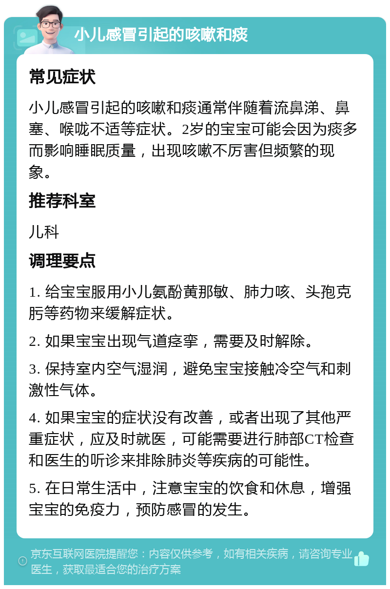 小儿感冒引起的咳嗽和痰 常见症状 小儿感冒引起的咳嗽和痰通常伴随着流鼻涕、鼻塞、喉咙不适等症状。2岁的宝宝可能会因为痰多而影响睡眠质量，出现咳嗽不厉害但频繁的现象。 推荐科室 儿科 调理要点 1. 给宝宝服用小儿氨酚黄那敏、肺力咳、头孢克肟等药物来缓解症状。 2. 如果宝宝出现气道痉挛，需要及时解除。 3. 保持室内空气湿润，避免宝宝接触冷空气和刺激性气体。 4. 如果宝宝的症状没有改善，或者出现了其他严重症状，应及时就医，可能需要进行肺部CT检查和医生的听诊来排除肺炎等疾病的可能性。 5. 在日常生活中，注意宝宝的饮食和休息，增强宝宝的免疫力，预防感冒的发生。