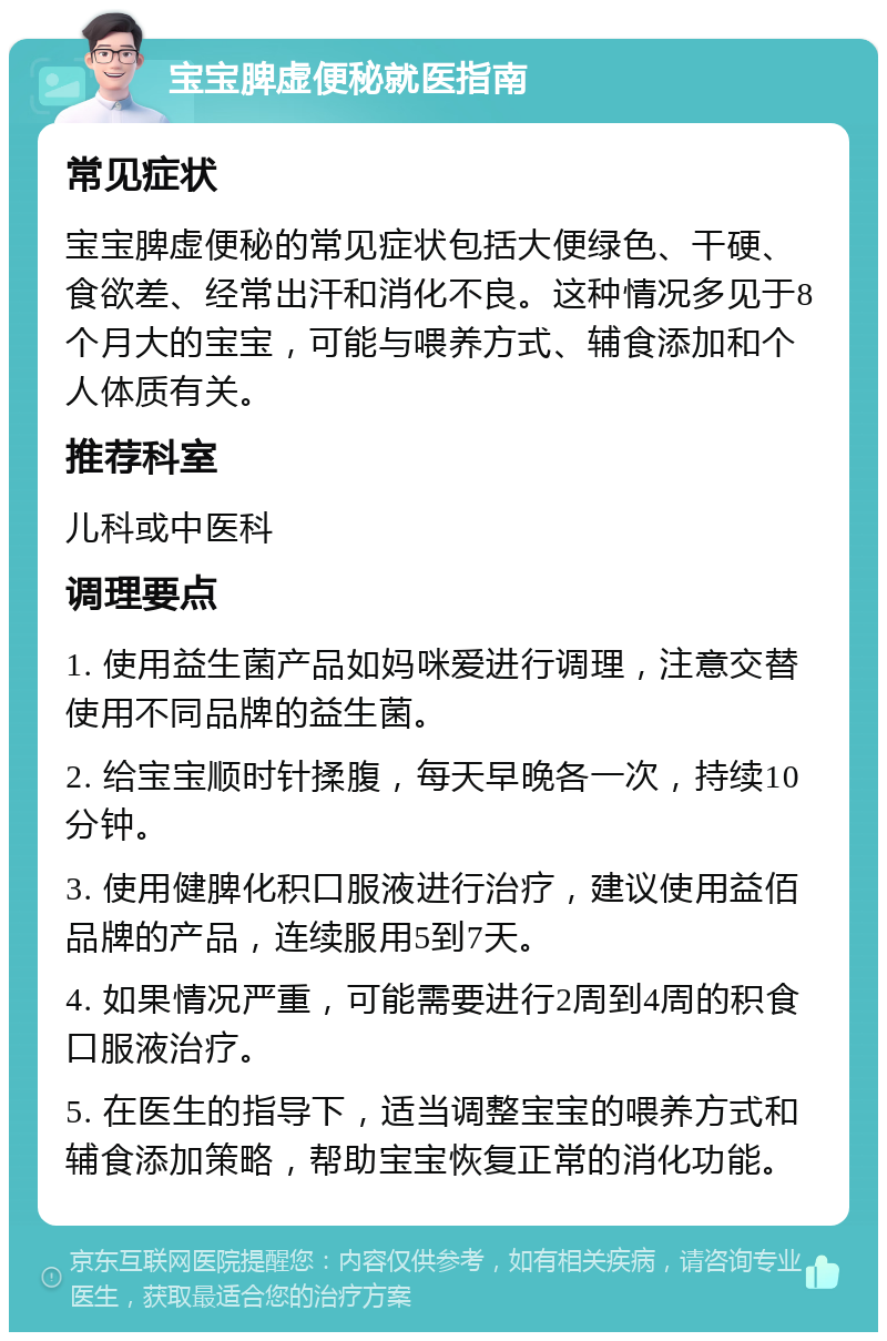 宝宝脾虚便秘就医指南 常见症状 宝宝脾虚便秘的常见症状包括大便绿色、干硬、食欲差、经常出汗和消化不良。这种情况多见于8个月大的宝宝，可能与喂养方式、辅食添加和个人体质有关。 推荐科室 儿科或中医科 调理要点 1. 使用益生菌产品如妈咪爱进行调理，注意交替使用不同品牌的益生菌。 2. 给宝宝顺时针揉腹，每天早晚各一次，持续10分钟。 3. 使用健脾化积口服液进行治疗，建议使用益佰品牌的产品，连续服用5到7天。 4. 如果情况严重，可能需要进行2周到4周的积食口服液治疗。 5. 在医生的指导下，适当调整宝宝的喂养方式和辅食添加策略，帮助宝宝恢复正常的消化功能。