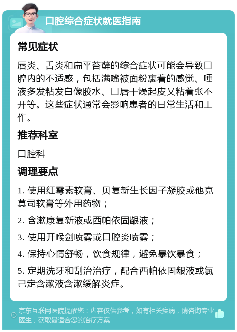 口腔综合症状就医指南 常见症状 唇炎、舌炎和扁平苔藓的综合症状可能会导致口腔内的不适感，包括满嘴被面粉裹着的感觉、唾液多发粘发白像胶水、口唇干燥起皮又粘着张不开等。这些症状通常会影响患者的日常生活和工作。 推荐科室 口腔科 调理要点 1. 使用红霉素软膏、贝复新生长因子凝胶或他克莫司软膏等外用药物； 2. 含漱康复新液或西帕依固龈液； 3. 使用开喉剑喷雾或口腔炎喷雾； 4. 保持心情舒畅，饮食规律，避免暴饮暴食； 5. 定期洗牙和刮治治疗，配合西帕依固龈液或氯己定含漱液含漱缓解炎症。