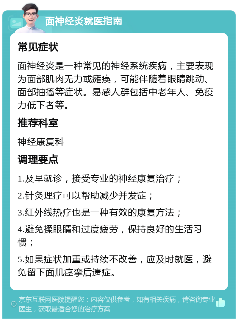 面神经炎就医指南 常见症状 面神经炎是一种常见的神经系统疾病，主要表现为面部肌肉无力或瘫痪，可能伴随着眼睛跳动、面部抽搐等症状。易感人群包括中老年人、免疫力低下者等。 推荐科室 神经康复科 调理要点 1.及早就诊，接受专业的神经康复治疗； 2.针灸理疗可以帮助减少并发症； 3.红外线热疗也是一种有效的康复方法； 4.避免揉眼睛和过度疲劳，保持良好的生活习惯； 5.如果症状加重或持续不改善，应及时就医，避免留下面肌痉挛后遗症。