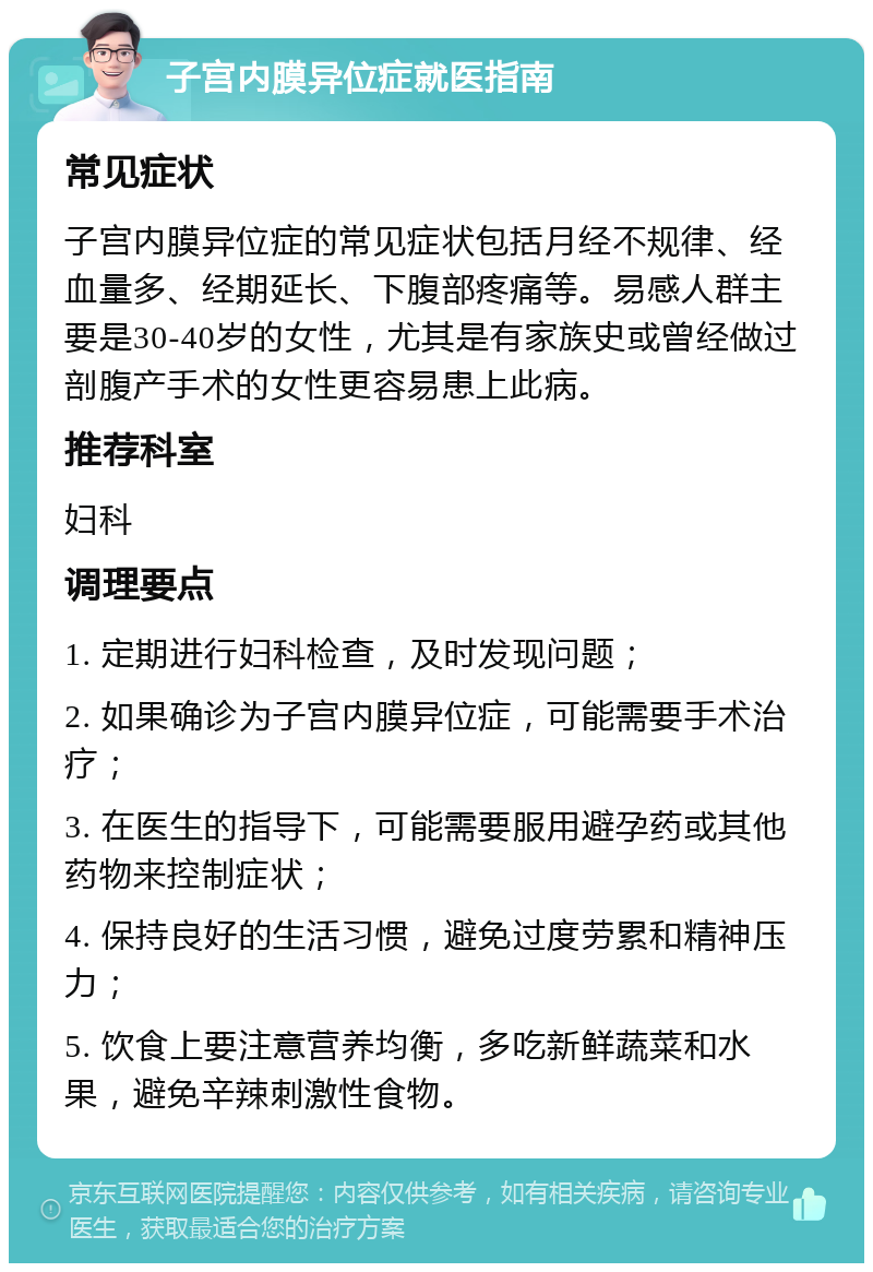 子宫内膜异位症就医指南 常见症状 子宫内膜异位症的常见症状包括月经不规律、经血量多、经期延长、下腹部疼痛等。易感人群主要是30-40岁的女性，尤其是有家族史或曾经做过剖腹产手术的女性更容易患上此病。 推荐科室 妇科 调理要点 1. 定期进行妇科检查，及时发现问题； 2. 如果确诊为子宫内膜异位症，可能需要手术治疗； 3. 在医生的指导下，可能需要服用避孕药或其他药物来控制症状； 4. 保持良好的生活习惯，避免过度劳累和精神压力； 5. 饮食上要注意营养均衡，多吃新鲜蔬菜和水果，避免辛辣刺激性食物。