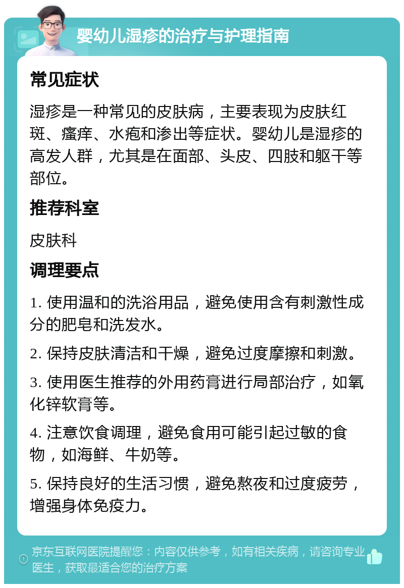 婴幼儿湿疹的治疗与护理指南 常见症状 湿疹是一种常见的皮肤病，主要表现为皮肤红斑、瘙痒、水疱和渗出等症状。婴幼儿是湿疹的高发人群，尤其是在面部、头皮、四肢和躯干等部位。 推荐科室 皮肤科 调理要点 1. 使用温和的洗浴用品，避免使用含有刺激性成分的肥皂和洗发水。 2. 保持皮肤清洁和干燥，避免过度摩擦和刺激。 3. 使用医生推荐的外用药膏进行局部治疗，如氧化锌软膏等。 4. 注意饮食调理，避免食用可能引起过敏的食物，如海鲜、牛奶等。 5. 保持良好的生活习惯，避免熬夜和过度疲劳，增强身体免疫力。