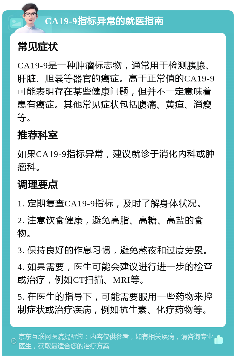 CA19-9指标异常的就医指南 常见症状 CA19-9是一种肿瘤标志物，通常用于检测胰腺、肝脏、胆囊等器官的癌症。高于正常值的CA19-9可能表明存在某些健康问题，但并不一定意味着患有癌症。其他常见症状包括腹痛、黄疸、消瘦等。 推荐科室 如果CA19-9指标异常，建议就诊于消化内科或肿瘤科。 调理要点 1. 定期复查CA19-9指标，及时了解身体状况。 2. 注意饮食健康，避免高脂、高糖、高盐的食物。 3. 保持良好的作息习惯，避免熬夜和过度劳累。 4. 如果需要，医生可能会建议进行进一步的检查或治疗，例如CT扫描、MRI等。 5. 在医生的指导下，可能需要服用一些药物来控制症状或治疗疾病，例如抗生素、化疗药物等。