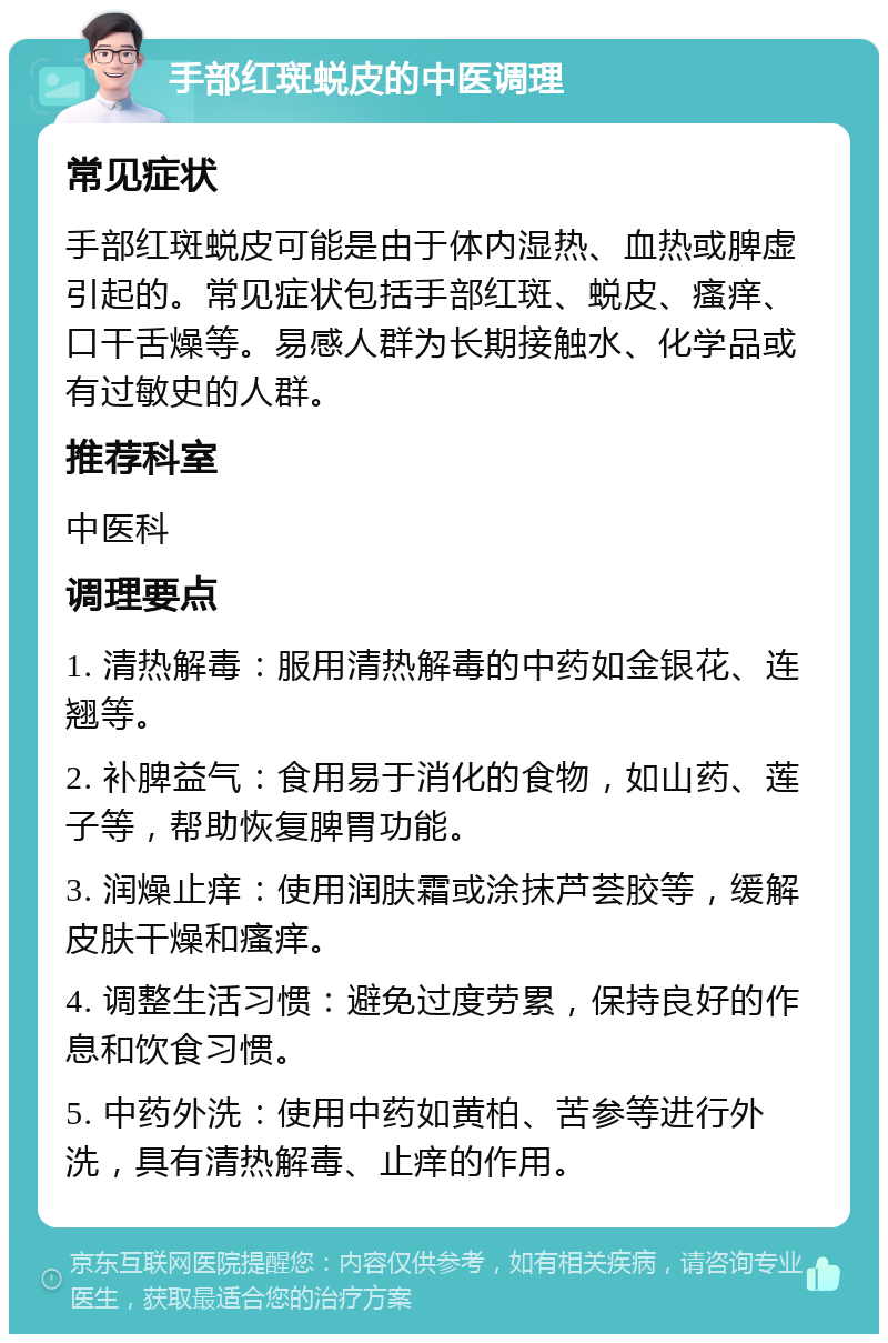 手部红斑蜕皮的中医调理 常见症状 手部红斑蜕皮可能是由于体内湿热、血热或脾虚引起的。常见症状包括手部红斑、蜕皮、瘙痒、口干舌燥等。易感人群为长期接触水、化学品或有过敏史的人群。 推荐科室 中医科 调理要点 1. 清热解毒：服用清热解毒的中药如金银花、连翘等。 2. 补脾益气：食用易于消化的食物，如山药、莲子等，帮助恢复脾胃功能。 3. 润燥止痒：使用润肤霜或涂抹芦荟胶等，缓解皮肤干燥和瘙痒。 4. 调整生活习惯：避免过度劳累，保持良好的作息和饮食习惯。 5. 中药外洗：使用中药如黄柏、苦参等进行外洗，具有清热解毒、止痒的作用。