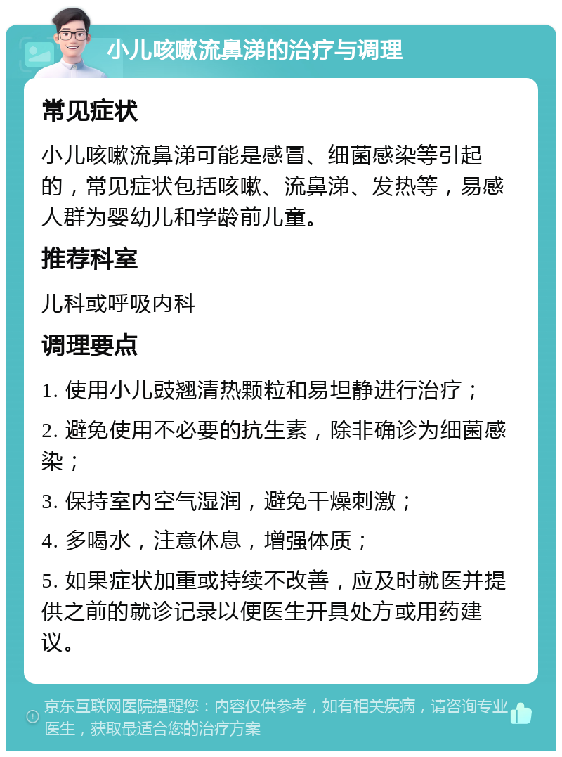 小儿咳嗽流鼻涕的治疗与调理 常见症状 小儿咳嗽流鼻涕可能是感冒、细菌感染等引起的，常见症状包括咳嗽、流鼻涕、发热等，易感人群为婴幼儿和学龄前儿童。 推荐科室 儿科或呼吸内科 调理要点 1. 使用小儿豉翘清热颗粒和易坦静进行治疗； 2. 避免使用不必要的抗生素，除非确诊为细菌感染； 3. 保持室内空气湿润，避免干燥刺激； 4. 多喝水，注意休息，增强体质； 5. 如果症状加重或持续不改善，应及时就医并提供之前的就诊记录以便医生开具处方或用药建议。