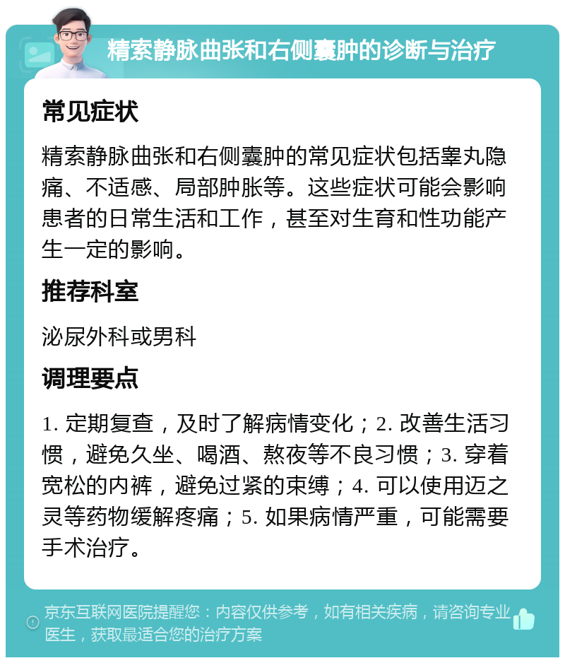 精索静脉曲张和右侧囊肿的诊断与治疗 常见症状 精索静脉曲张和右侧囊肿的常见症状包括睾丸隐痛、不适感、局部肿胀等。这些症状可能会影响患者的日常生活和工作，甚至对生育和性功能产生一定的影响。 推荐科室 泌尿外科或男科 调理要点 1. 定期复查，及时了解病情变化；2. 改善生活习惯，避免久坐、喝酒、熬夜等不良习惯；3. 穿着宽松的内裤，避免过紧的束缚；4. 可以使用迈之灵等药物缓解疼痛；5. 如果病情严重，可能需要手术治疗。