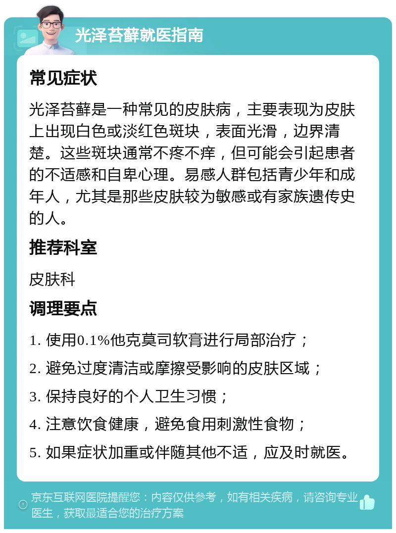 光泽苔藓就医指南 常见症状 光泽苔藓是一种常见的皮肤病，主要表现为皮肤上出现白色或淡红色斑块，表面光滑，边界清楚。这些斑块通常不疼不痒，但可能会引起患者的不适感和自卑心理。易感人群包括青少年和成年人，尤其是那些皮肤较为敏感或有家族遗传史的人。 推荐科室 皮肤科 调理要点 1. 使用0.1%他克莫司软膏进行局部治疗； 2. 避免过度清洁或摩擦受影响的皮肤区域； 3. 保持良好的个人卫生习惯； 4. 注意饮食健康，避免食用刺激性食物； 5. 如果症状加重或伴随其他不适，应及时就医。