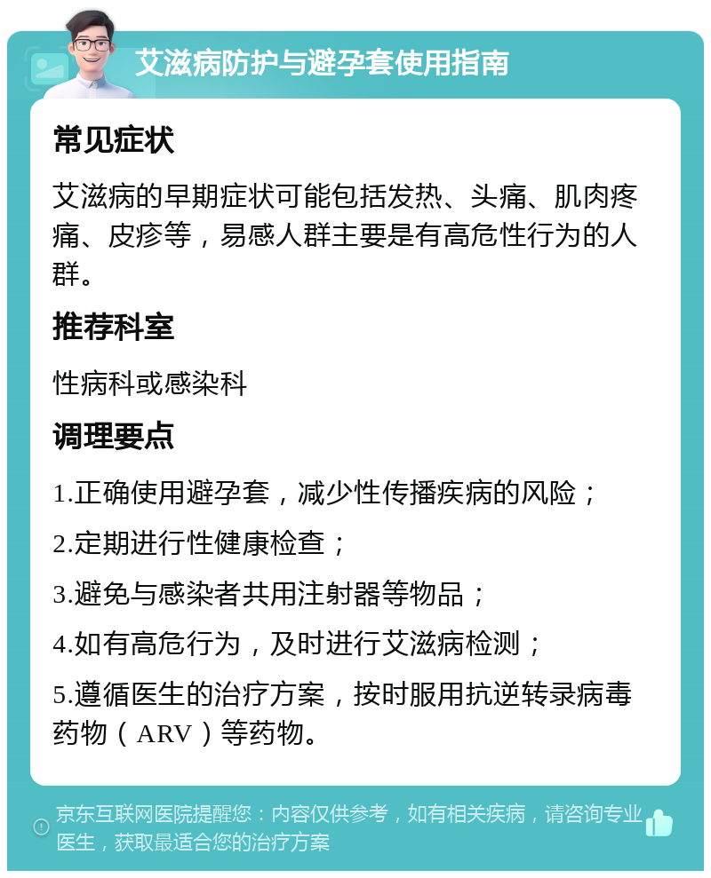 艾滋病防护与避孕套使用指南 常见症状 艾滋病的早期症状可能包括发热、头痛、肌肉疼痛、皮疹等，易感人群主要是有高危性行为的人群。 推荐科室 性病科或感染科 调理要点 1.正确使用避孕套，减少性传播疾病的风险； 2.定期进行性健康检查； 3.避免与感染者共用注射器等物品； 4.如有高危行为，及时进行艾滋病检测； 5.遵循医生的治疗方案，按时服用抗逆转录病毒药物（ARV）等药物。