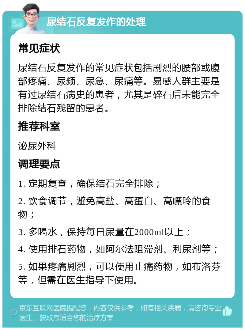 尿结石反复发作的处理 常见症状 尿结石反复发作的常见症状包括剧烈的腰部或腹部疼痛、尿频、尿急、尿痛等。易感人群主要是有过尿结石病史的患者，尤其是碎石后未能完全排除结石残留的患者。 推荐科室 泌尿外科 调理要点 1. 定期复查，确保结石完全排除； 2. 饮食调节，避免高盐、高蛋白、高嘌呤的食物； 3. 多喝水，保持每日尿量在2000ml以上； 4. 使用排石药物，如阿尔法阻滞剂、利尿剂等； 5. 如果疼痛剧烈，可以使用止痛药物，如布洛芬等，但需在医生指导下使用。