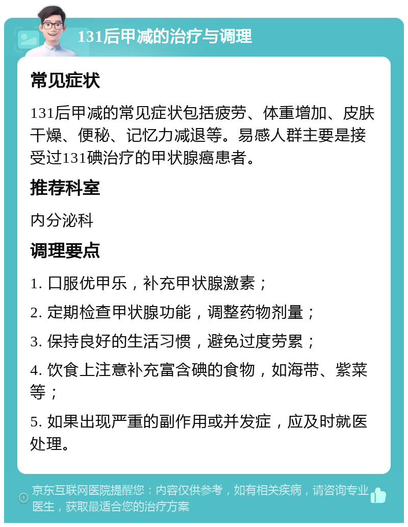 131后甲减的治疗与调理 常见症状 131后甲减的常见症状包括疲劳、体重增加、皮肤干燥、便秘、记忆力减退等。易感人群主要是接受过131碘治疗的甲状腺癌患者。 推荐科室 内分泌科 调理要点 1. 口服优甲乐，补充甲状腺激素； 2. 定期检查甲状腺功能，调整药物剂量； 3. 保持良好的生活习惯，避免过度劳累； 4. 饮食上注意补充富含碘的食物，如海带、紫菜等； 5. 如果出现严重的副作用或并发症，应及时就医处理。