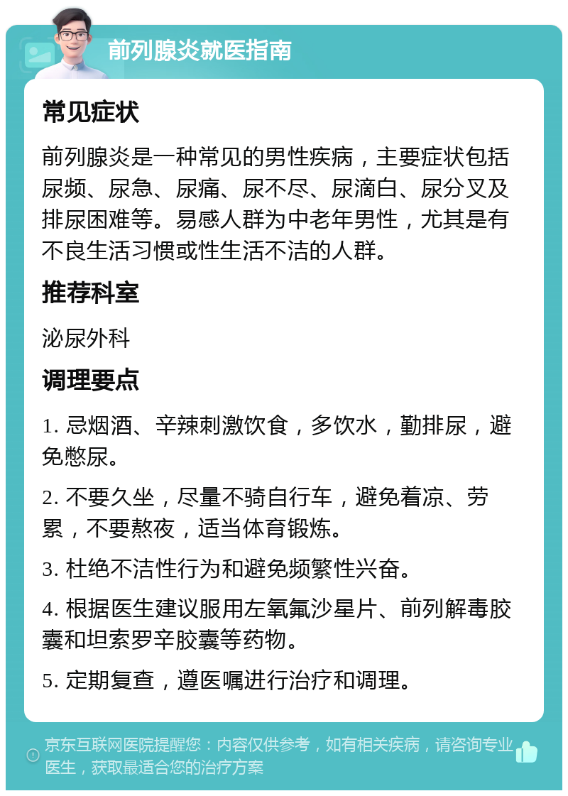 前列腺炎就医指南 常见症状 前列腺炎是一种常见的男性疾病，主要症状包括尿频、尿急、尿痛、尿不尽、尿滴白、尿分叉及排尿困难等。易感人群为中老年男性，尤其是有不良生活习惯或性生活不洁的人群。 推荐科室 泌尿外科 调理要点 1. 忌烟酒、辛辣刺激饮食，多饮水，勤排尿，避免憋尿。 2. 不要久坐，尽量不骑自行车，避免着凉、劳累，不要熬夜，适当体育锻炼。 3. 杜绝不洁性行为和避免频繁性兴奋。 4. 根据医生建议服用左氧氟沙星片、前列解毒胶囊和坦索罗辛胶囊等药物。 5. 定期复查，遵医嘱进行治疗和调理。