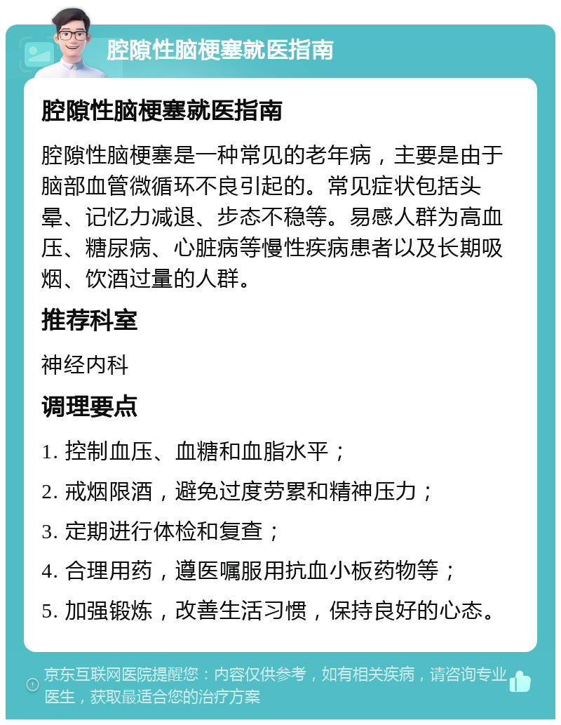 腔隙性脑梗塞就医指南 腔隙性脑梗塞就医指南 腔隙性脑梗塞是一种常见的老年病，主要是由于脑部血管微循环不良引起的。常见症状包括头晕、记忆力减退、步态不稳等。易感人群为高血压、糖尿病、心脏病等慢性疾病患者以及长期吸烟、饮酒过量的人群。 推荐科室 神经内科 调理要点 1. 控制血压、血糖和血脂水平； 2. 戒烟限酒，避免过度劳累和精神压力； 3. 定期进行体检和复查； 4. 合理用药，遵医嘱服用抗血小板药物等； 5. 加强锻炼，改善生活习惯，保持良好的心态。