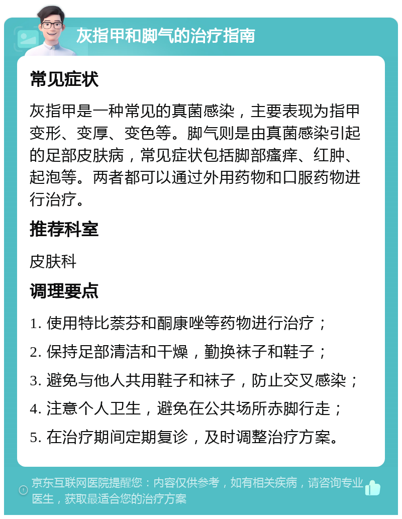 灰指甲和脚气的治疗指南 常见症状 灰指甲是一种常见的真菌感染，主要表现为指甲变形、变厚、变色等。脚气则是由真菌感染引起的足部皮肤病，常见症状包括脚部瘙痒、红肿、起泡等。两者都可以通过外用药物和口服药物进行治疗。 推荐科室 皮肤科 调理要点 1. 使用特比萘芬和酮康唑等药物进行治疗； 2. 保持足部清洁和干燥，勤换袜子和鞋子； 3. 避免与他人共用鞋子和袜子，防止交叉感染； 4. 注意个人卫生，避免在公共场所赤脚行走； 5. 在治疗期间定期复诊，及时调整治疗方案。