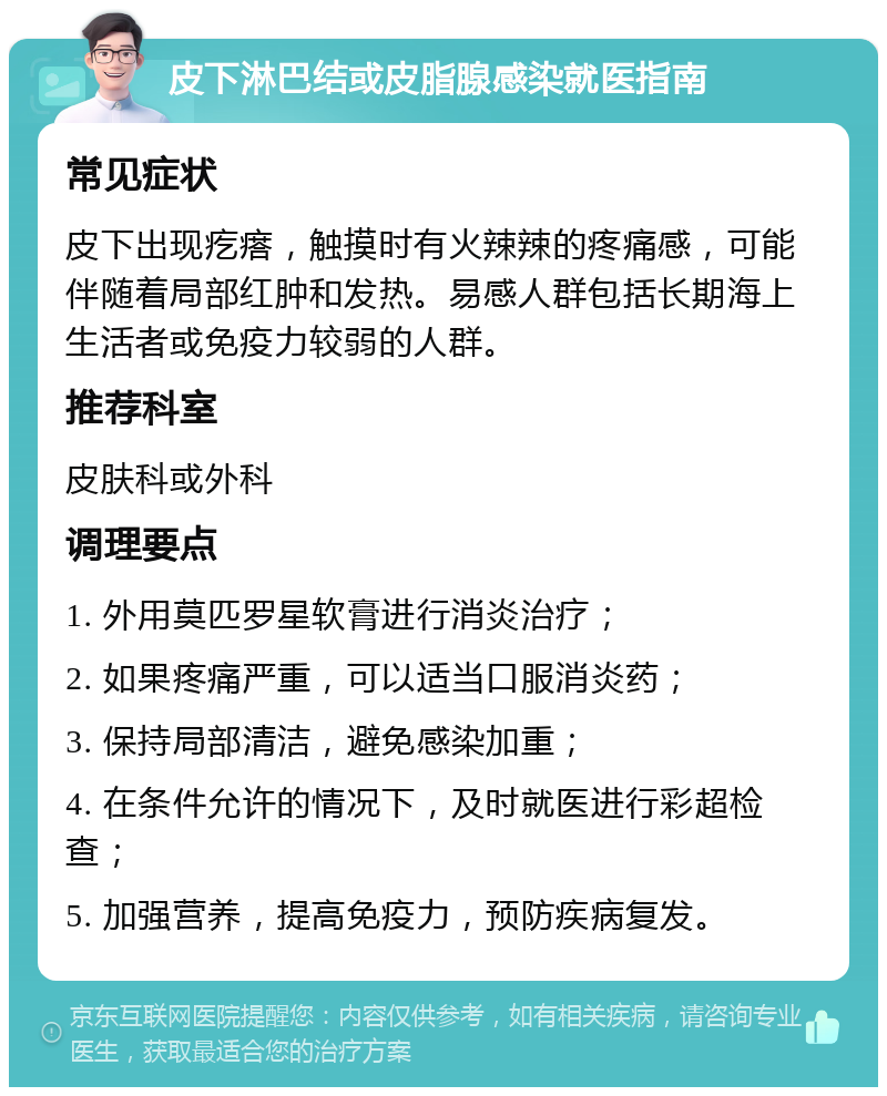 皮下淋巴结或皮脂腺感染就医指南 常见症状 皮下出现疙瘩，触摸时有火辣辣的疼痛感，可能伴随着局部红肿和发热。易感人群包括长期海上生活者或免疫力较弱的人群。 推荐科室 皮肤科或外科 调理要点 1. 外用莫匹罗星软膏进行消炎治疗； 2. 如果疼痛严重，可以适当口服消炎药； 3. 保持局部清洁，避免感染加重； 4. 在条件允许的情况下，及时就医进行彩超检查； 5. 加强营养，提高免疫力，预防疾病复发。