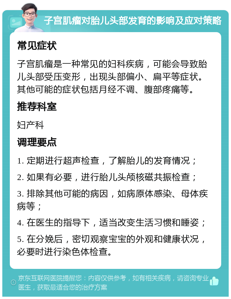 子宫肌瘤对胎儿头部发育的影响及应对策略 常见症状 子宫肌瘤是一种常见的妇科疾病，可能会导致胎儿头部受压变形，出现头部偏小、扁平等症状。其他可能的症状包括月经不调、腹部疼痛等。 推荐科室 妇产科 调理要点 1. 定期进行超声检查，了解胎儿的发育情况； 2. 如果有必要，进行胎儿头颅核磁共振检查； 3. 排除其他可能的病因，如病原体感染、母体疾病等； 4. 在医生的指导下，适当改变生活习惯和睡姿； 5. 在分娩后，密切观察宝宝的外观和健康状况，必要时进行染色体检查。