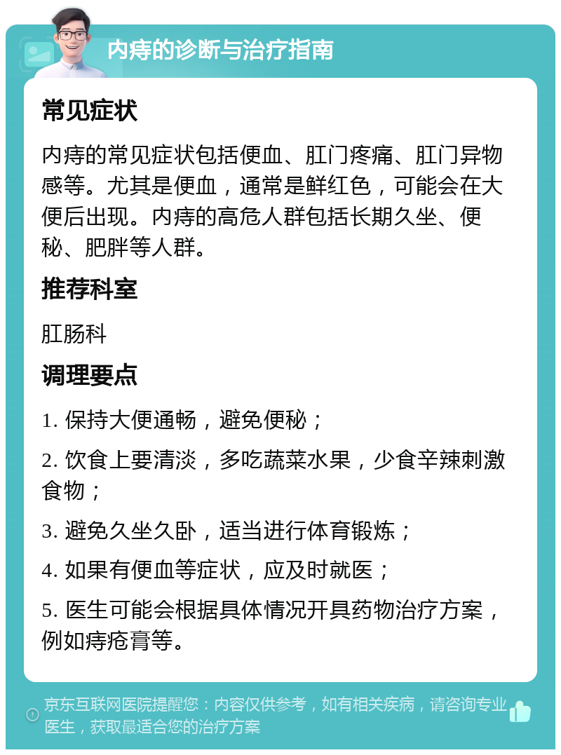 内痔的诊断与治疗指南 常见症状 内痔的常见症状包括便血、肛门疼痛、肛门异物感等。尤其是便血，通常是鲜红色，可能会在大便后出现。内痔的高危人群包括长期久坐、便秘、肥胖等人群。 推荐科室 肛肠科 调理要点 1. 保持大便通畅，避免便秘； 2. 饮食上要清淡，多吃蔬菜水果，少食辛辣刺激食物； 3. 避免久坐久卧，适当进行体育锻炼； 4. 如果有便血等症状，应及时就医； 5. 医生可能会根据具体情况开具药物治疗方案，例如痔疮膏等。