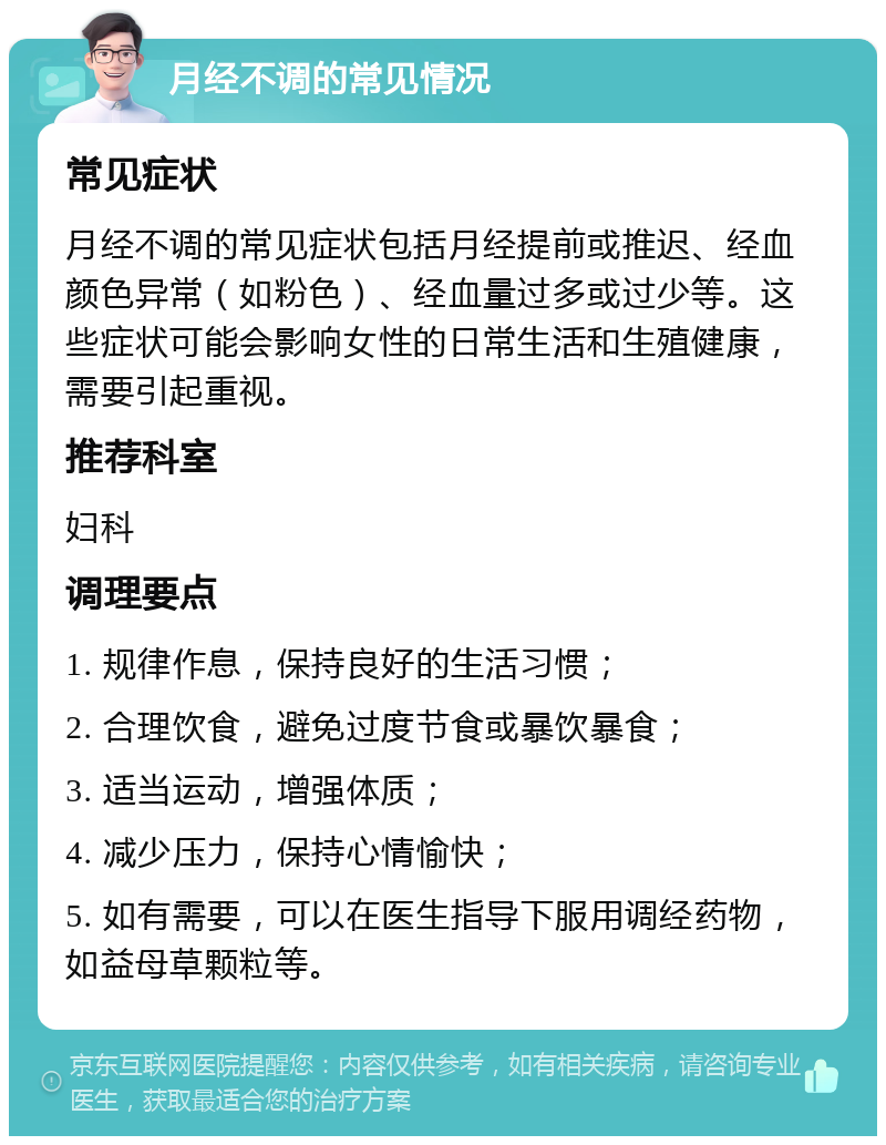 月经不调的常见情况 常见症状 月经不调的常见症状包括月经提前或推迟、经血颜色异常（如粉色）、经血量过多或过少等。这些症状可能会影响女性的日常生活和生殖健康，需要引起重视。 推荐科室 妇科 调理要点 1. 规律作息，保持良好的生活习惯； 2. 合理饮食，避免过度节食或暴饮暴食； 3. 适当运动，增强体质； 4. 减少压力，保持心情愉快； 5. 如有需要，可以在医生指导下服用调经药物，如益母草颗粒等。