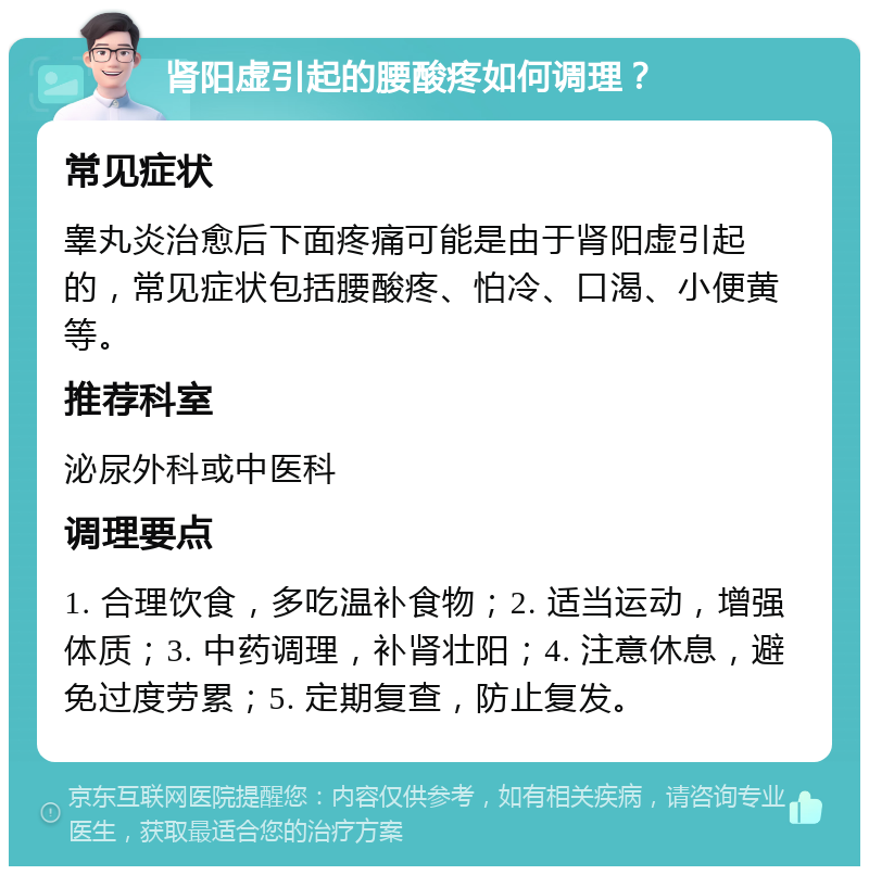 肾阳虚引起的腰酸疼如何调理？ 常见症状 睾丸炎治愈后下面疼痛可能是由于肾阳虚引起的，常见症状包括腰酸疼、怕冷、口渴、小便黄等。 推荐科室 泌尿外科或中医科 调理要点 1. 合理饮食，多吃温补食物；2. 适当运动，增强体质；3. 中药调理，补肾壮阳；4. 注意休息，避免过度劳累；5. 定期复查，防止复发。