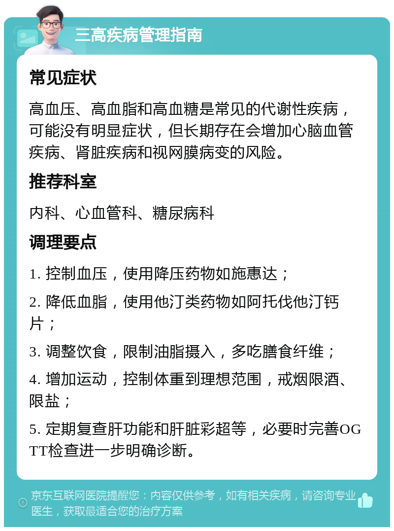 三高疾病管理指南 常见症状 高血压、高血脂和高血糖是常见的代谢性疾病，可能没有明显症状，但长期存在会增加心脑血管疾病、肾脏疾病和视网膜病变的风险。 推荐科室 内科、心血管科、糖尿病科 调理要点 1. 控制血压，使用降压药物如施惠达； 2. 降低血脂，使用他汀类药物如阿托伐他汀钙片； 3. 调整饮食，限制油脂摄入，多吃膳食纤维； 4. 增加运动，控制体重到理想范围，戒烟限酒、限盐； 5. 定期复查肝功能和肝脏彩超等，必要时完善OGTT检查进一步明确诊断。