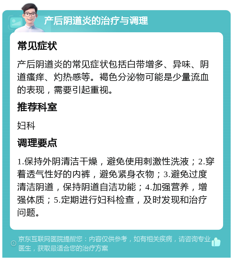 产后阴道炎的治疗与调理 常见症状 产后阴道炎的常见症状包括白带增多、异味、阴道瘙痒、灼热感等。褐色分泌物可能是少量流血的表现，需要引起重视。 推荐科室 妇科 调理要点 1.保持外阴清洁干燥，避免使用刺激性洗液；2.穿着透气性好的内裤，避免紧身衣物；3.避免过度清洁阴道，保持阴道自洁功能；4.加强营养，增强体质；5.定期进行妇科检查，及时发现和治疗问题。