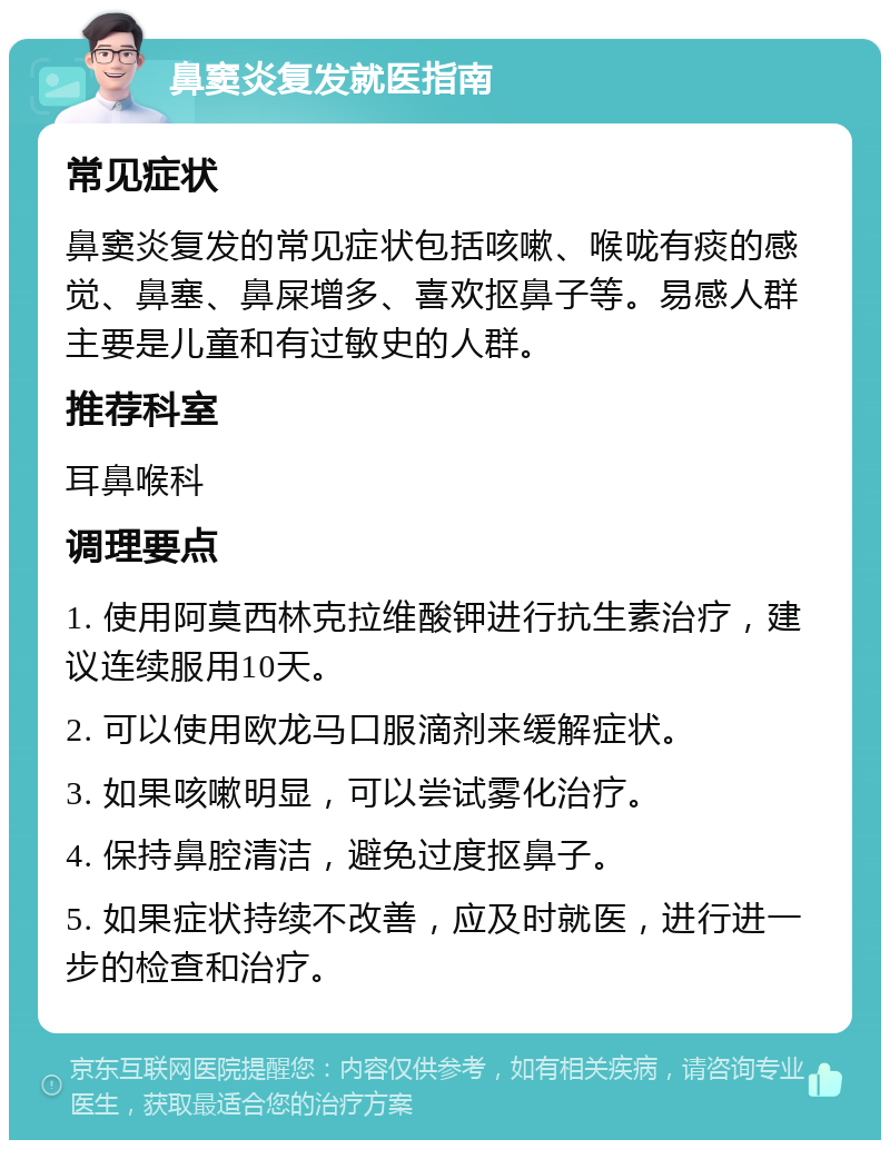 鼻窦炎复发就医指南 常见症状 鼻窦炎复发的常见症状包括咳嗽、喉咙有痰的感觉、鼻塞、鼻屎增多、喜欢抠鼻子等。易感人群主要是儿童和有过敏史的人群。 推荐科室 耳鼻喉科 调理要点 1. 使用阿莫西林克拉维酸钾进行抗生素治疗，建议连续服用10天。 2. 可以使用欧龙马口服滴剂来缓解症状。 3. 如果咳嗽明显，可以尝试雾化治疗。 4. 保持鼻腔清洁，避免过度抠鼻子。 5. 如果症状持续不改善，应及时就医，进行进一步的检查和治疗。