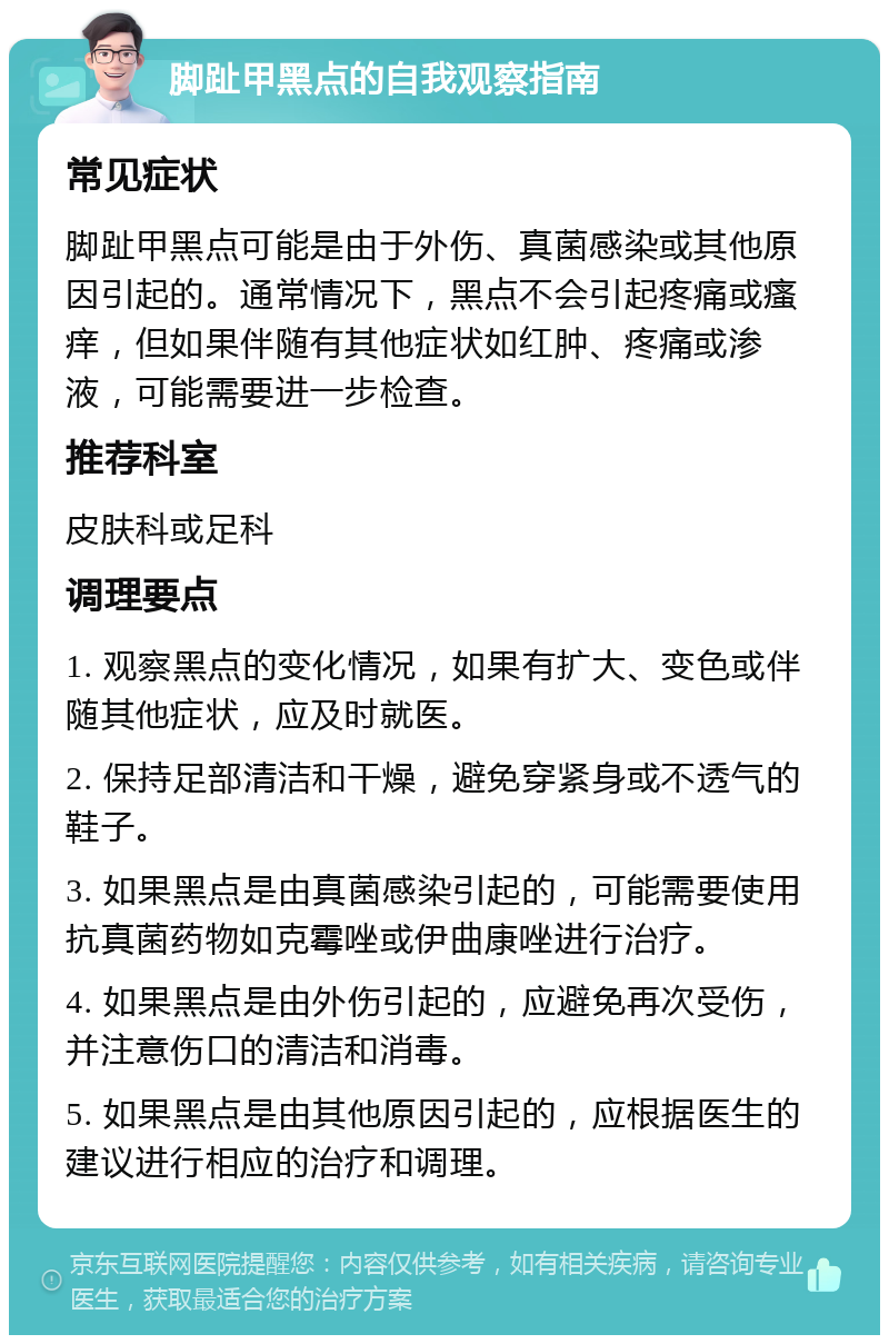 脚趾甲黑点的自我观察指南 常见症状 脚趾甲黑点可能是由于外伤、真菌感染或其他原因引起的。通常情况下，黑点不会引起疼痛或瘙痒，但如果伴随有其他症状如红肿、疼痛或渗液，可能需要进一步检查。 推荐科室 皮肤科或足科 调理要点 1. 观察黑点的变化情况，如果有扩大、变色或伴随其他症状，应及时就医。 2. 保持足部清洁和干燥，避免穿紧身或不透气的鞋子。 3. 如果黑点是由真菌感染引起的，可能需要使用抗真菌药物如克霉唑或伊曲康唑进行治疗。 4. 如果黑点是由外伤引起的，应避免再次受伤，并注意伤口的清洁和消毒。 5. 如果黑点是由其他原因引起的，应根据医生的建议进行相应的治疗和调理。