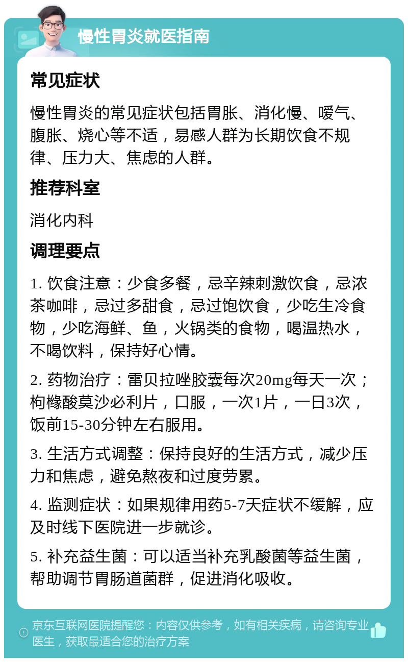 慢性胃炎就医指南 常见症状 慢性胃炎的常见症状包括胃胀、消化慢、嗳气、腹胀、烧心等不适，易感人群为长期饮食不规律、压力大、焦虑的人群。 推荐科室 消化内科 调理要点 1. 饮食注意：少食多餐，忌辛辣刺激饮食，忌浓茶咖啡，忌过多甜食，忌过饱饮食，少吃生冷食物，少吃海鲜、鱼，火锅类的食物，喝温热水，不喝饮料，保持好心情。 2. 药物治疗：雷贝拉唑胶囊每次20mg每天一次；枸橼酸莫沙必利片，口服，一次1片，一日3次，饭前15-30分钟左右服用。 3. 生活方式调整：保持良好的生活方式，减少压力和焦虑，避免熬夜和过度劳累。 4. 监测症状：如果规律用药5-7天症状不缓解，应及时线下医院进一步就诊。 5. 补充益生菌：可以适当补充乳酸菌等益生菌，帮助调节胃肠道菌群，促进消化吸收。