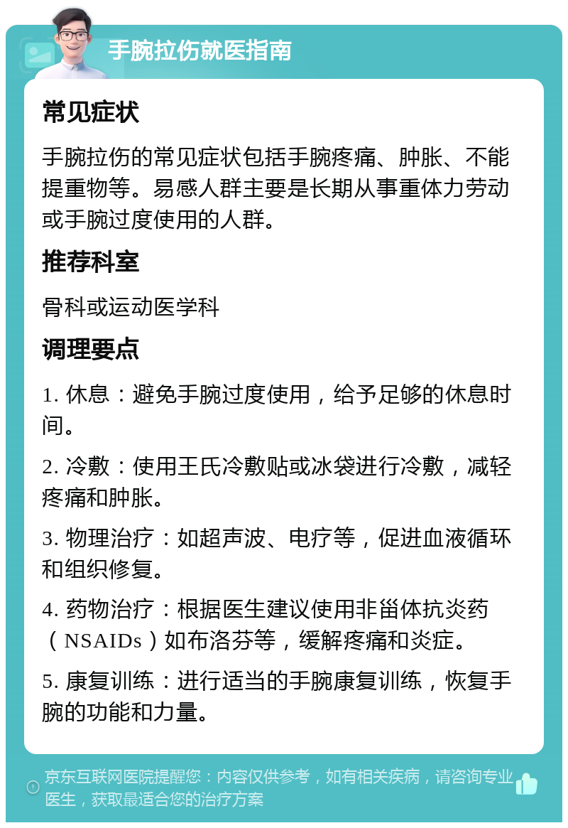 手腕拉伤就医指南 常见症状 手腕拉伤的常见症状包括手腕疼痛、肿胀、不能提重物等。易感人群主要是长期从事重体力劳动或手腕过度使用的人群。 推荐科室 骨科或运动医学科 调理要点 1. 休息：避免手腕过度使用，给予足够的休息时间。 2. 冷敷：使用王氏冷敷贴或冰袋进行冷敷，减轻疼痛和肿胀。 3. 物理治疗：如超声波、电疗等，促进血液循环和组织修复。 4. 药物治疗：根据医生建议使用非甾体抗炎药（NSAIDs）如布洛芬等，缓解疼痛和炎症。 5. 康复训练：进行适当的手腕康复训练，恢复手腕的功能和力量。