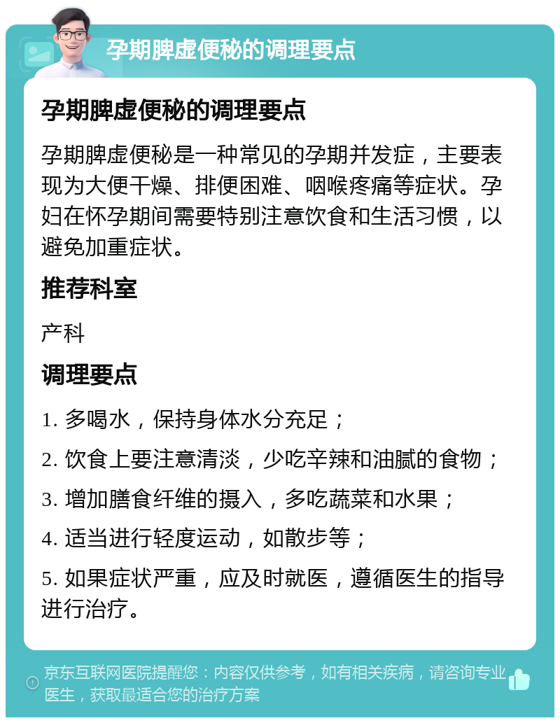 孕期脾虚便秘的调理要点 孕期脾虚便秘的调理要点 孕期脾虚便秘是一种常见的孕期并发症，主要表现为大便干燥、排便困难、咽喉疼痛等症状。孕妇在怀孕期间需要特别注意饮食和生活习惯，以避免加重症状。 推荐科室 产科 调理要点 1. 多喝水，保持身体水分充足； 2. 饮食上要注意清淡，少吃辛辣和油腻的食物； 3. 增加膳食纤维的摄入，多吃蔬菜和水果； 4. 适当进行轻度运动，如散步等； 5. 如果症状严重，应及时就医，遵循医生的指导进行治疗。