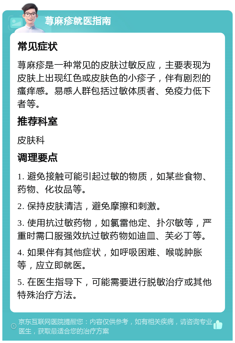 荨麻疹就医指南 常见症状 荨麻疹是一种常见的皮肤过敏反应，主要表现为皮肤上出现红色或皮肤色的小疹子，伴有剧烈的瘙痒感。易感人群包括过敏体质者、免疫力低下者等。 推荐科室 皮肤科 调理要点 1. 避免接触可能引起过敏的物质，如某些食物、药物、化妆品等。 2. 保持皮肤清洁，避免摩擦和刺激。 3. 使用抗过敏药物，如氯雷他定、扑尔敏等，严重时需口服强效抗过敏药物如迪皿、芙必丁等。 4. 如果伴有其他症状，如呼吸困难、喉咙肿胀等，应立即就医。 5. 在医生指导下，可能需要进行脱敏治疗或其他特殊治疗方法。