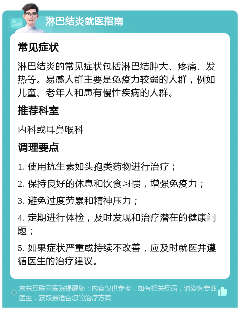 淋巴结炎就医指南 常见症状 淋巴结炎的常见症状包括淋巴结肿大、疼痛、发热等。易感人群主要是免疫力较弱的人群，例如儿童、老年人和患有慢性疾病的人群。 推荐科室 内科或耳鼻喉科 调理要点 1. 使用抗生素如头孢类药物进行治疗； 2. 保持良好的休息和饮食习惯，增强免疫力； 3. 避免过度劳累和精神压力； 4. 定期进行体检，及时发现和治疗潜在的健康问题； 5. 如果症状严重或持续不改善，应及时就医并遵循医生的治疗建议。