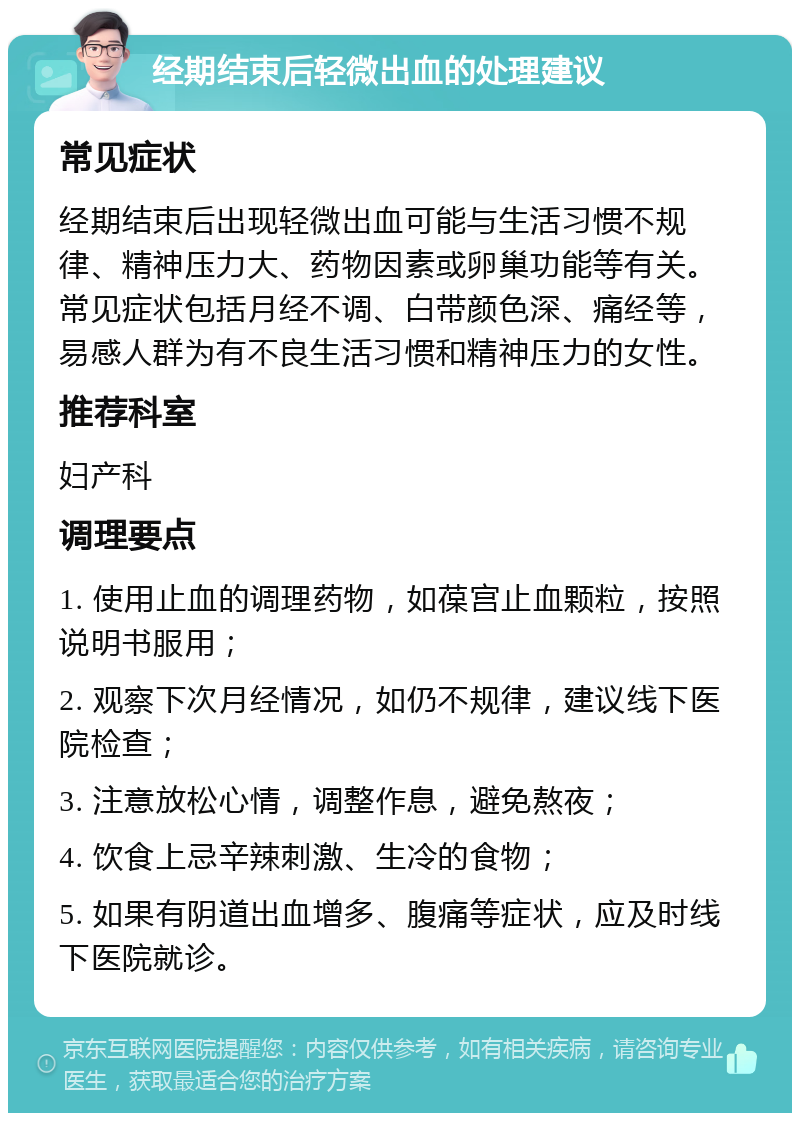 经期结束后轻微出血的处理建议 常见症状 经期结束后出现轻微出血可能与生活习惯不规律、精神压力大、药物因素或卵巢功能等有关。常见症状包括月经不调、白带颜色深、痛经等，易感人群为有不良生活习惯和精神压力的女性。 推荐科室 妇产科 调理要点 1. 使用止血的调理药物，如葆宫止血颗粒，按照说明书服用； 2. 观察下次月经情况，如仍不规律，建议线下医院检查； 3. 注意放松心情，调整作息，避免熬夜； 4. 饮食上忌辛辣刺激、生冷的食物； 5. 如果有阴道出血增多、腹痛等症状，应及时线下医院就诊。